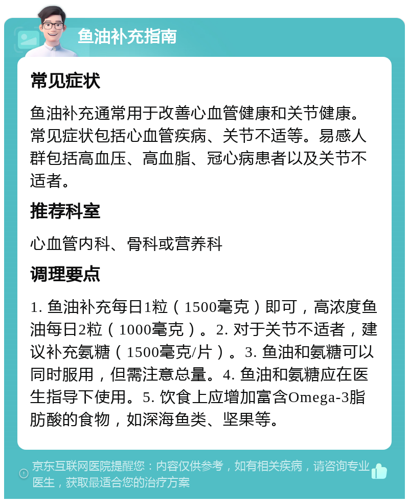 鱼油补充指南 常见症状 鱼油补充通常用于改善心血管健康和关节健康。常见症状包括心血管疾病、关节不适等。易感人群包括高血压、高血脂、冠心病患者以及关节不适者。 推荐科室 心血管内科、骨科或营养科 调理要点 1. 鱼油补充每日1粒（1500毫克）即可，高浓度鱼油每日2粒（1000毫克）。2. 对于关节不适者，建议补充氨糖（1500毫克/片）。3. 鱼油和氨糖可以同时服用，但需注意总量。4. 鱼油和氨糖应在医生指导下使用。5. 饮食上应增加富含Omega-3脂肪酸的食物，如深海鱼类、坚果等。