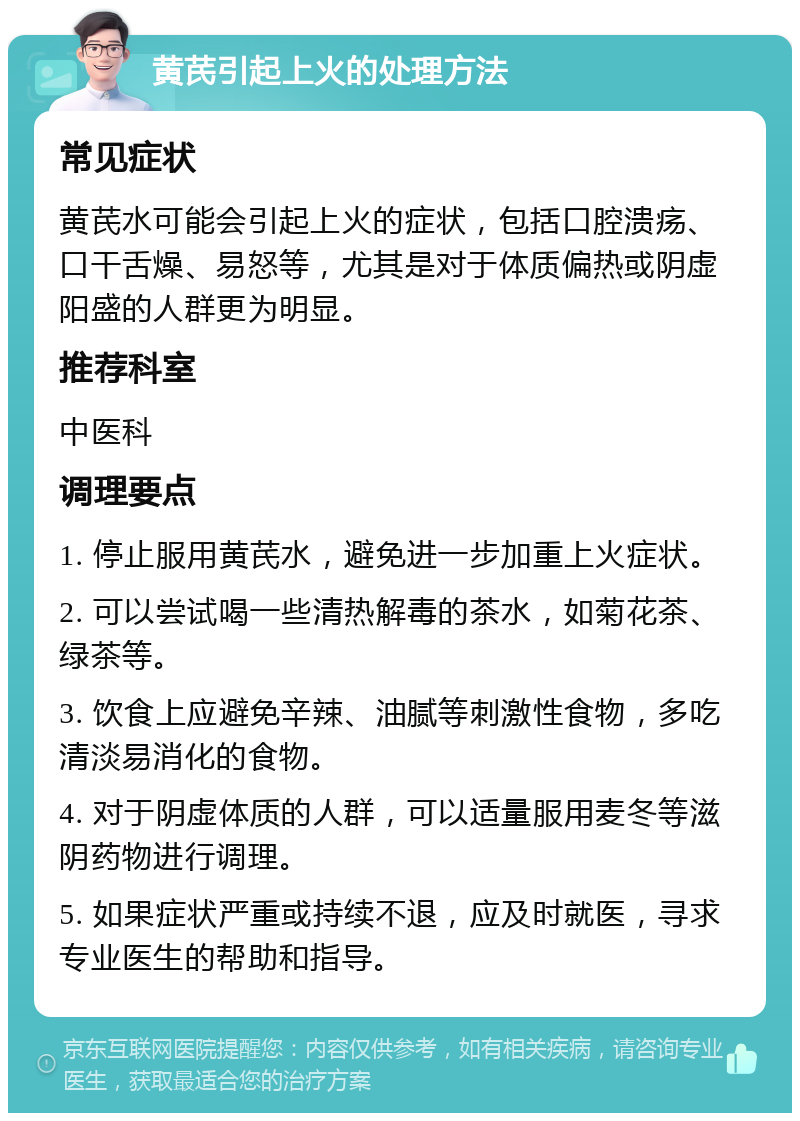 黄芪引起上火的处理方法 常见症状 黄芪水可能会引起上火的症状，包括口腔溃疡、口干舌燥、易怒等，尤其是对于体质偏热或阴虚阳盛的人群更为明显。 推荐科室 中医科 调理要点 1. 停止服用黄芪水，避免进一步加重上火症状。 2. 可以尝试喝一些清热解毒的茶水，如菊花茶、绿茶等。 3. 饮食上应避免辛辣、油腻等刺激性食物，多吃清淡易消化的食物。 4. 对于阴虚体质的人群，可以适量服用麦冬等滋阴药物进行调理。 5. 如果症状严重或持续不退，应及时就医，寻求专业医生的帮助和指导。