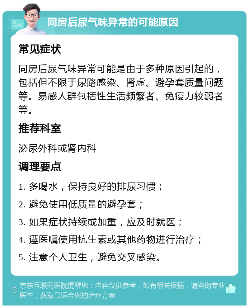 同房后尿气味异常的可能原因 常见症状 同房后尿气味异常可能是由于多种原因引起的，包括但不限于尿路感染、肾虚、避孕套质量问题等。易感人群包括性生活频繁者、免疫力较弱者等。 推荐科室 泌尿外科或肾内科 调理要点 1. 多喝水，保持良好的排尿习惯； 2. 避免使用低质量的避孕套； 3. 如果症状持续或加重，应及时就医； 4. 遵医嘱使用抗生素或其他药物进行治疗； 5. 注意个人卫生，避免交叉感染。