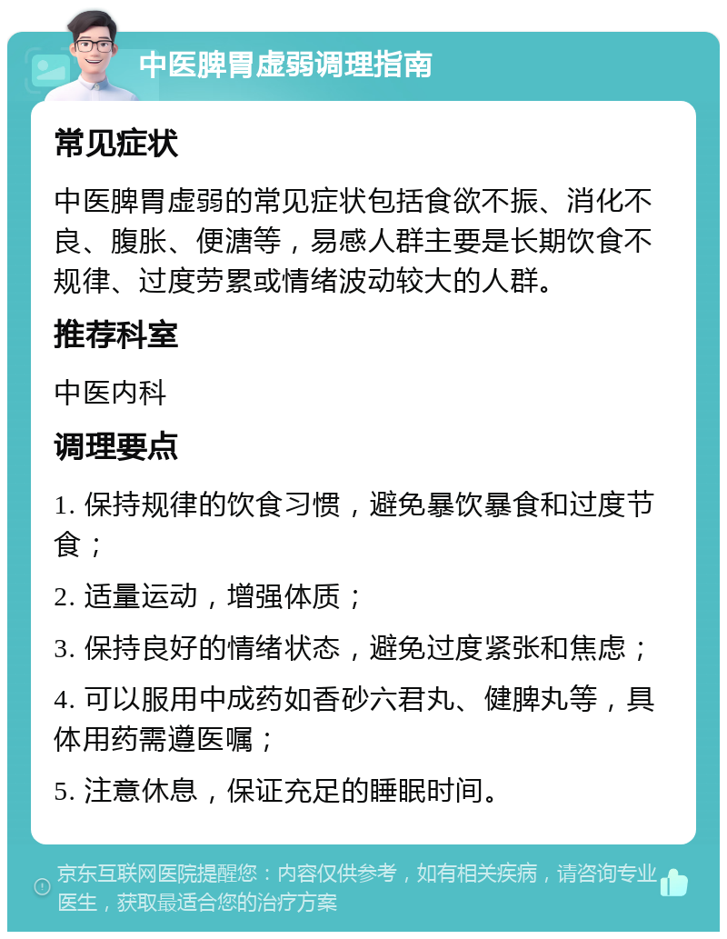 中医脾胃虚弱调理指南 常见症状 中医脾胃虚弱的常见症状包括食欲不振、消化不良、腹胀、便溏等，易感人群主要是长期饮食不规律、过度劳累或情绪波动较大的人群。 推荐科室 中医内科 调理要点 1. 保持规律的饮食习惯，避免暴饮暴食和过度节食； 2. 适量运动，增强体质； 3. 保持良好的情绪状态，避免过度紧张和焦虑； 4. 可以服用中成药如香砂六君丸、健脾丸等，具体用药需遵医嘱； 5. 注意休息，保证充足的睡眠时间。