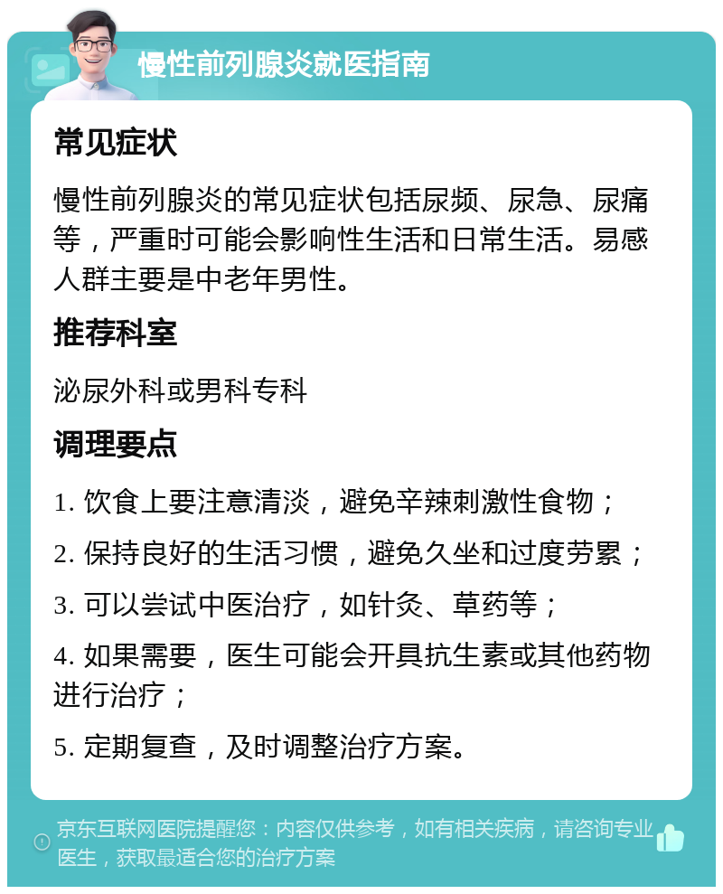 慢性前列腺炎就医指南 常见症状 慢性前列腺炎的常见症状包括尿频、尿急、尿痛等，严重时可能会影响性生活和日常生活。易感人群主要是中老年男性。 推荐科室 泌尿外科或男科专科 调理要点 1. 饮食上要注意清淡，避免辛辣刺激性食物； 2. 保持良好的生活习惯，避免久坐和过度劳累； 3. 可以尝试中医治疗，如针灸、草药等； 4. 如果需要，医生可能会开具抗生素或其他药物进行治疗； 5. 定期复查，及时调整治疗方案。