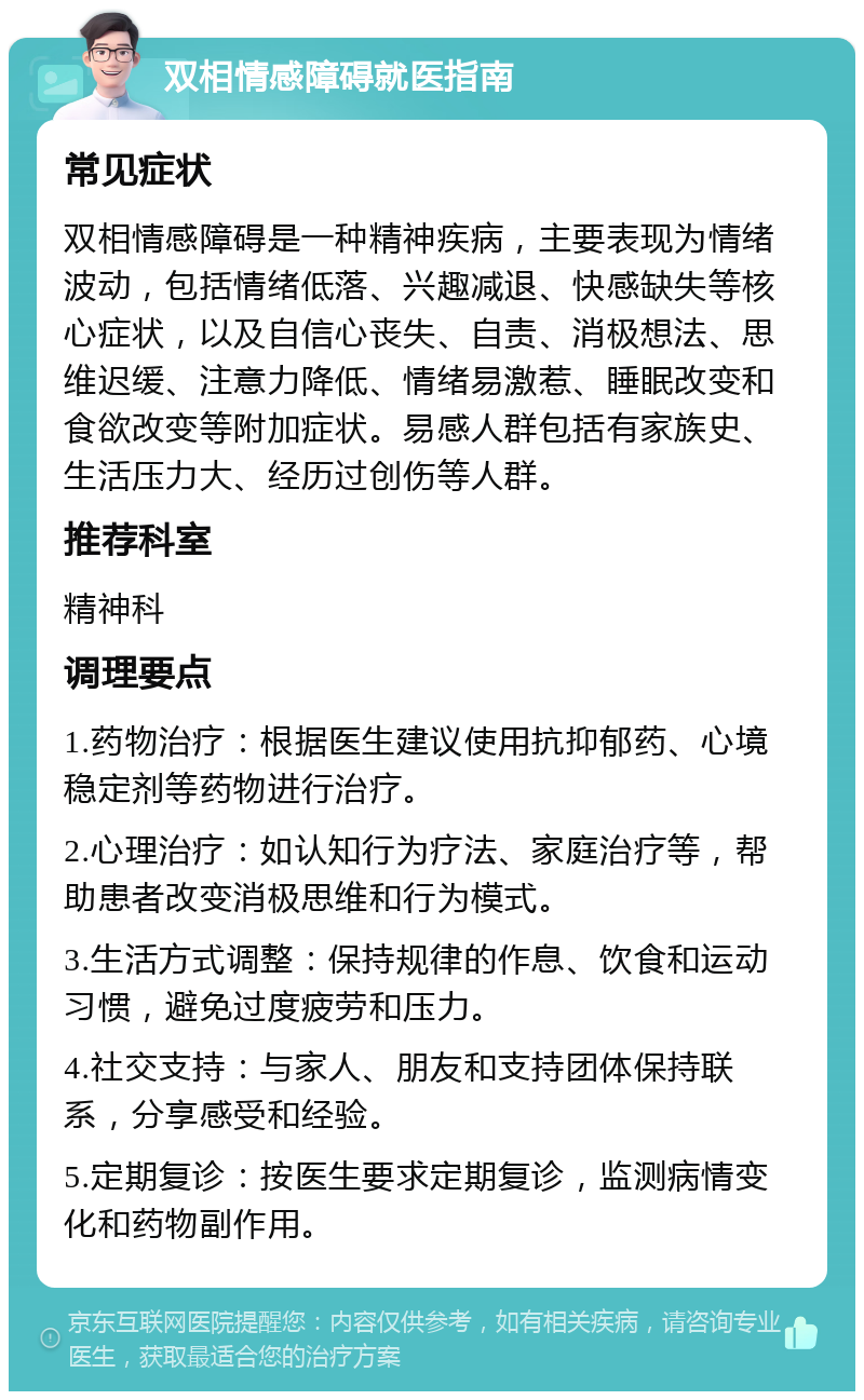 双相情感障碍就医指南 常见症状 双相情感障碍是一种精神疾病，主要表现为情绪波动，包括情绪低落、兴趣减退、快感缺失等核心症状，以及自信心丧失、自责、消极想法、思维迟缓、注意力降低、情绪易激惹、睡眠改变和食欲改变等附加症状。易感人群包括有家族史、生活压力大、经历过创伤等人群。 推荐科室 精神科 调理要点 1.药物治疗：根据医生建议使用抗抑郁药、心境稳定剂等药物进行治疗。 2.心理治疗：如认知行为疗法、家庭治疗等，帮助患者改变消极思维和行为模式。 3.生活方式调整：保持规律的作息、饮食和运动习惯，避免过度疲劳和压力。 4.社交支持：与家人、朋友和支持团体保持联系，分享感受和经验。 5.定期复诊：按医生要求定期复诊，监测病情变化和药物副作用。