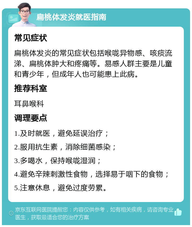 扁桃体发炎就医指南 常见症状 扁桃体发炎的常见症状包括喉咙异物感、咳痰流涕、扁桃体肿大和疼痛等。易感人群主要是儿童和青少年，但成年人也可能患上此病。 推荐科室 耳鼻喉科 调理要点 1.及时就医，避免延误治疗； 2.服用抗生素，消除细菌感染； 3.多喝水，保持喉咙湿润； 4.避免辛辣刺激性食物，选择易于咽下的食物； 5.注意休息，避免过度劳累。