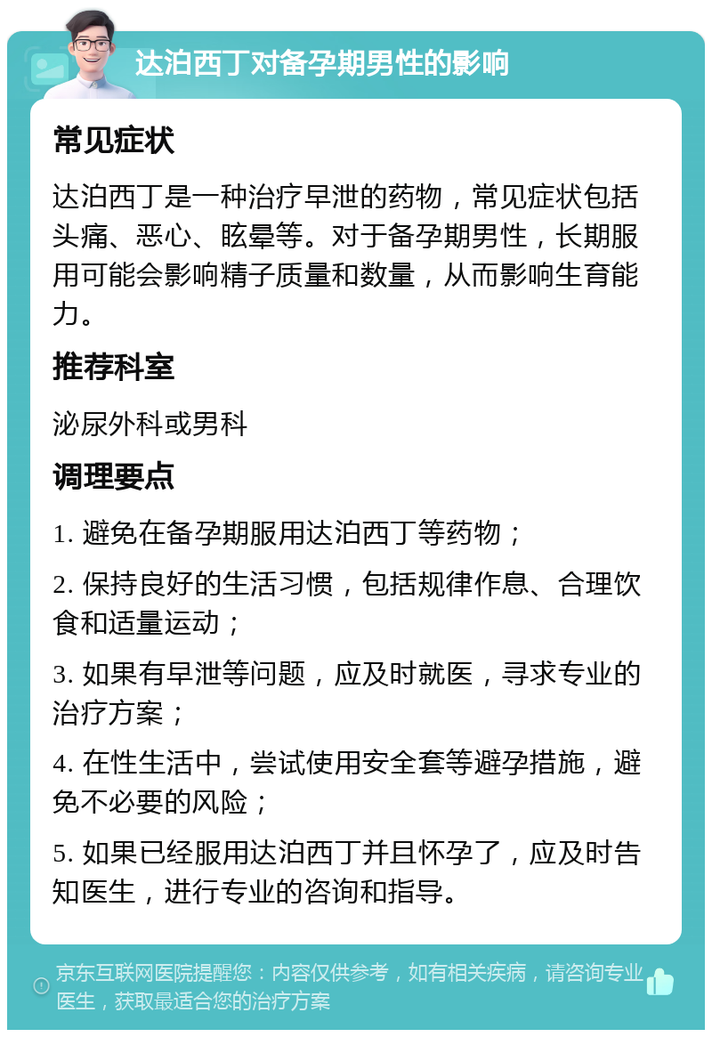 达泊西丁对备孕期男性的影响 常见症状 达泊西丁是一种治疗早泄的药物，常见症状包括头痛、恶心、眩晕等。对于备孕期男性，长期服用可能会影响精子质量和数量，从而影响生育能力。 推荐科室 泌尿外科或男科 调理要点 1. 避免在备孕期服用达泊西丁等药物； 2. 保持良好的生活习惯，包括规律作息、合理饮食和适量运动； 3. 如果有早泄等问题，应及时就医，寻求专业的治疗方案； 4. 在性生活中，尝试使用安全套等避孕措施，避免不必要的风险； 5. 如果已经服用达泊西丁并且怀孕了，应及时告知医生，进行专业的咨询和指导。