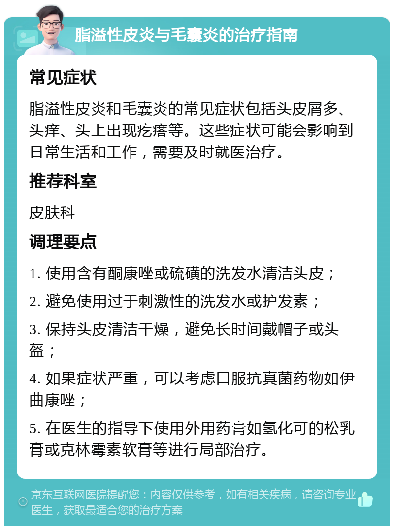 脂溢性皮炎与毛囊炎的治疗指南 常见症状 脂溢性皮炎和毛囊炎的常见症状包括头皮屑多、头痒、头上出现疙瘩等。这些症状可能会影响到日常生活和工作，需要及时就医治疗。 推荐科室 皮肤科 调理要点 1. 使用含有酮康唑或硫磺的洗发水清洁头皮； 2. 避免使用过于刺激性的洗发水或护发素； 3. 保持头皮清洁干燥，避免长时间戴帽子或头盔； 4. 如果症状严重，可以考虑口服抗真菌药物如伊曲康唑； 5. 在医生的指导下使用外用药膏如氢化可的松乳膏或克林霉素软膏等进行局部治疗。