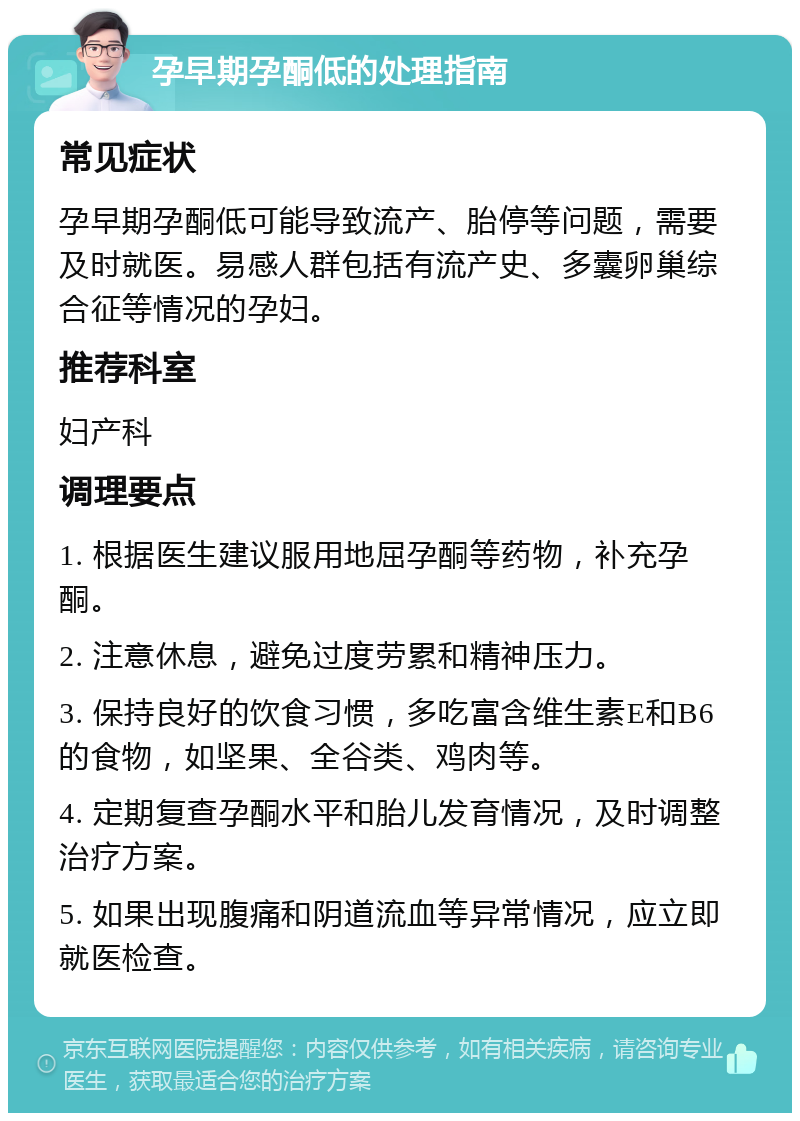 孕早期孕酮低的处理指南 常见症状 孕早期孕酮低可能导致流产、胎停等问题，需要及时就医。易感人群包括有流产史、多囊卵巢综合征等情况的孕妇。 推荐科室 妇产科 调理要点 1. 根据医生建议服用地屈孕酮等药物，补充孕酮。 2. 注意休息，避免过度劳累和精神压力。 3. 保持良好的饮食习惯，多吃富含维生素E和B6的食物，如坚果、全谷类、鸡肉等。 4. 定期复查孕酮水平和胎儿发育情况，及时调整治疗方案。 5. 如果出现腹痛和阴道流血等异常情况，应立即就医检查。