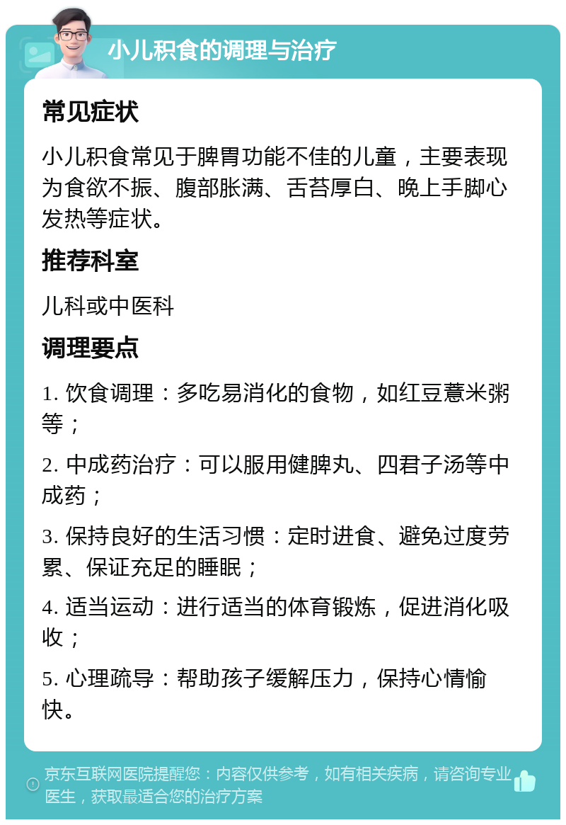 小儿积食的调理与治疗 常见症状 小儿积食常见于脾胃功能不佳的儿童，主要表现为食欲不振、腹部胀满、舌苔厚白、晚上手脚心发热等症状。 推荐科室 儿科或中医科 调理要点 1. 饮食调理：多吃易消化的食物，如红豆薏米粥等； 2. 中成药治疗：可以服用健脾丸、四君子汤等中成药； 3. 保持良好的生活习惯：定时进食、避免过度劳累、保证充足的睡眠； 4. 适当运动：进行适当的体育锻炼，促进消化吸收； 5. 心理疏导：帮助孩子缓解压力，保持心情愉快。