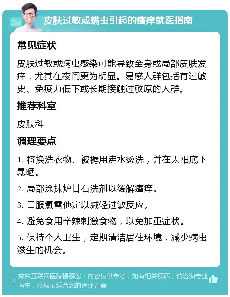 皮肤过敏或螨虫引起的瘙痒就医指南 常见症状 皮肤过敏或螨虫感染可能导致全身或局部皮肤发痒，尤其在夜间更为明显。易感人群包括有过敏史、免疫力低下或长期接触过敏原的人群。 推荐科室 皮肤科 调理要点 1. 将换洗衣物、被褥用沸水烫洗，并在太阳底下暴晒。 2. 局部涂抹炉甘石洗剂以缓解瘙痒。 3. 口服氯雷他定以减轻过敏反应。 4. 避免食用辛辣刺激食物，以免加重症状。 5. 保持个人卫生，定期清洁居住环境，减少螨虫滋生的机会。