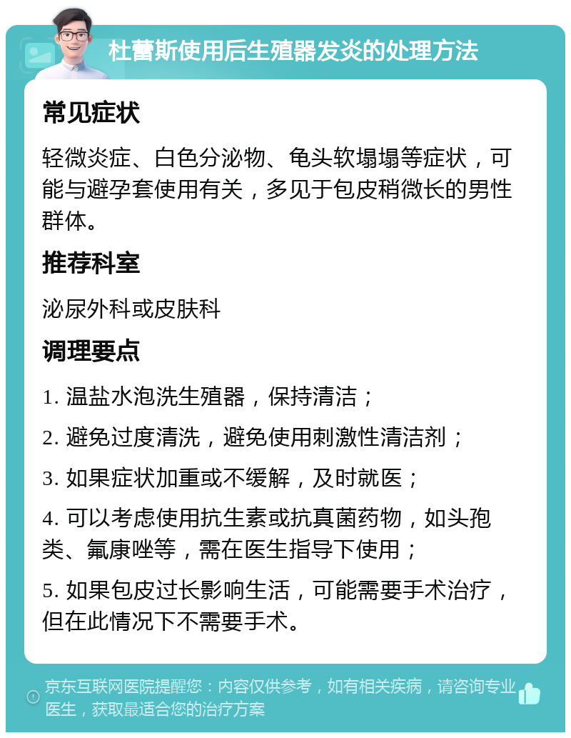 杜蕾斯使用后生殖器发炎的处理方法 常见症状 轻微炎症、白色分泌物、龟头软塌塌等症状，可能与避孕套使用有关，多见于包皮稍微长的男性群体。 推荐科室 泌尿外科或皮肤科 调理要点 1. 温盐水泡洗生殖器，保持清洁； 2. 避免过度清洗，避免使用刺激性清洁剂； 3. 如果症状加重或不缓解，及时就医； 4. 可以考虑使用抗生素或抗真菌药物，如头孢类、氟康唑等，需在医生指导下使用； 5. 如果包皮过长影响生活，可能需要手术治疗，但在此情况下不需要手术。