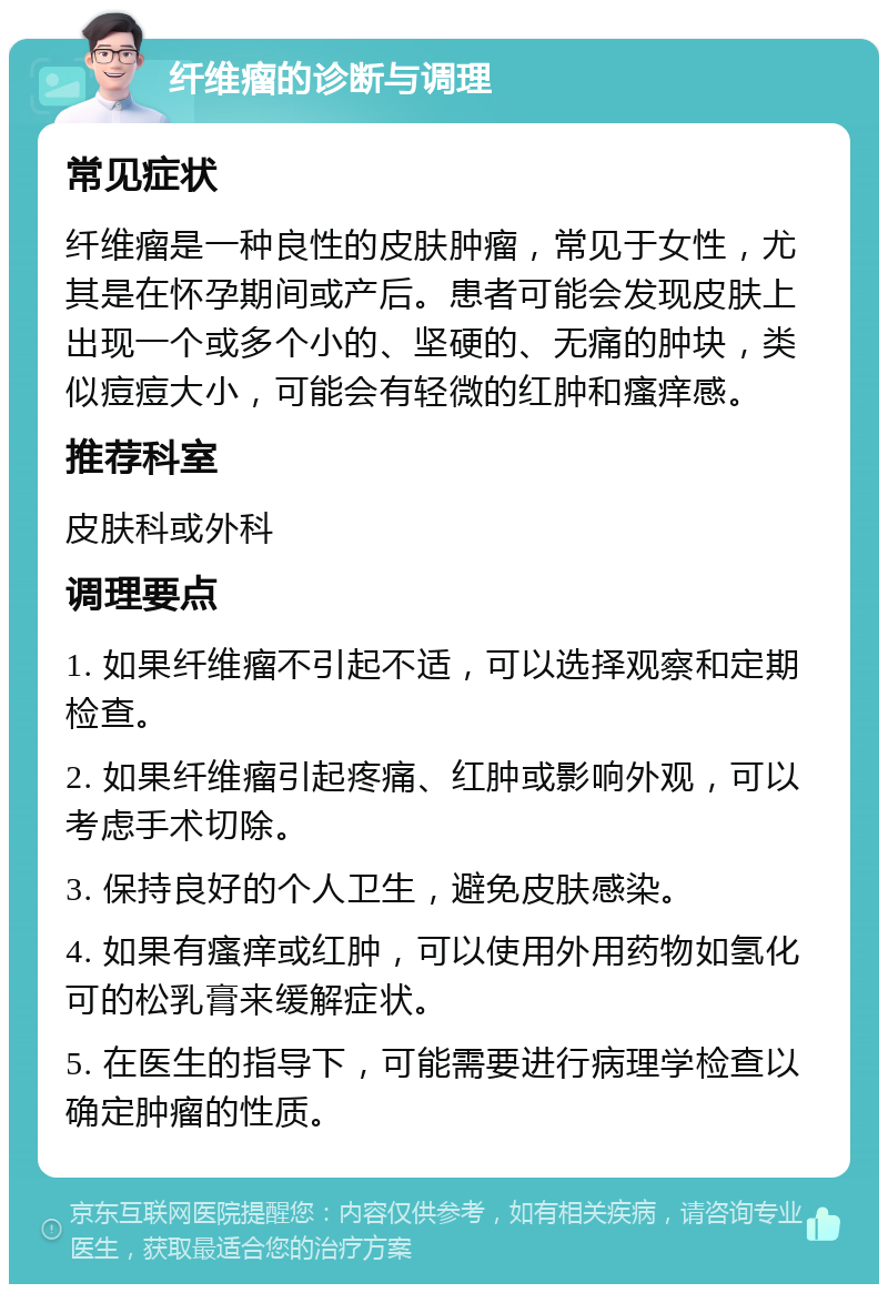 纤维瘤的诊断与调理 常见症状 纤维瘤是一种良性的皮肤肿瘤，常见于女性，尤其是在怀孕期间或产后。患者可能会发现皮肤上出现一个或多个小的、坚硬的、无痛的肿块，类似痘痘大小，可能会有轻微的红肿和瘙痒感。 推荐科室 皮肤科或外科 调理要点 1. 如果纤维瘤不引起不适，可以选择观察和定期检查。 2. 如果纤维瘤引起疼痛、红肿或影响外观，可以考虑手术切除。 3. 保持良好的个人卫生，避免皮肤感染。 4. 如果有瘙痒或红肿，可以使用外用药物如氢化可的松乳膏来缓解症状。 5. 在医生的指导下，可能需要进行病理学检查以确定肿瘤的性质。