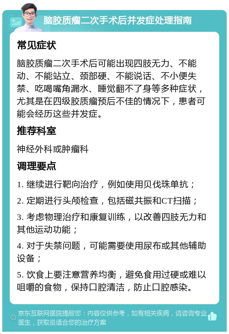 脑胶质瘤二次手术后并发症处理指南 常见症状 脑胶质瘤二次手术后可能出现四肢无力、不能动、不能站立、颈部硬、不能说话、不小便失禁、吃喝嘴角漏水、睡觉翻不了身等多种症状，尤其是在四级胶质瘤预后不佳的情况下，患者可能会经历这些并发症。 推荐科室 神经外科或肿瘤科 调理要点 1. 继续进行靶向治疗，例如使用贝伐珠单抗； 2. 定期进行头颅检查，包括磁共振和CT扫描； 3. 考虑物理治疗和康复训练，以改善四肢无力和其他运动功能； 4. 对于失禁问题，可能需要使用尿布或其他辅助设备； 5. 饮食上要注意营养均衡，避免食用过硬或难以咀嚼的食物，保持口腔清洁，防止口腔感染。