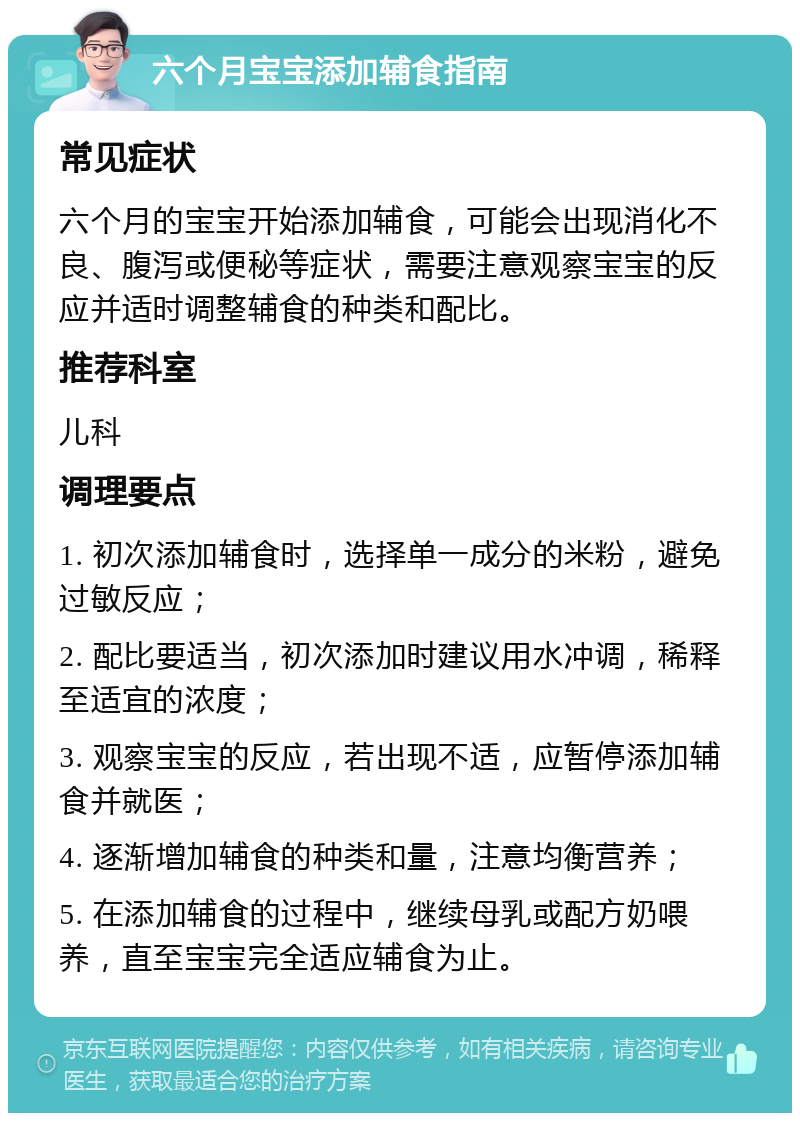 六个月宝宝添加辅食指南 常见症状 六个月的宝宝开始添加辅食，可能会出现消化不良、腹泻或便秘等症状，需要注意观察宝宝的反应并适时调整辅食的种类和配比。 推荐科室 儿科 调理要点 1. 初次添加辅食时，选择单一成分的米粉，避免过敏反应； 2. 配比要适当，初次添加时建议用水冲调，稀释至适宜的浓度； 3. 观察宝宝的反应，若出现不适，应暂停添加辅食并就医； 4. 逐渐增加辅食的种类和量，注意均衡营养； 5. 在添加辅食的过程中，继续母乳或配方奶喂养，直至宝宝完全适应辅食为止。