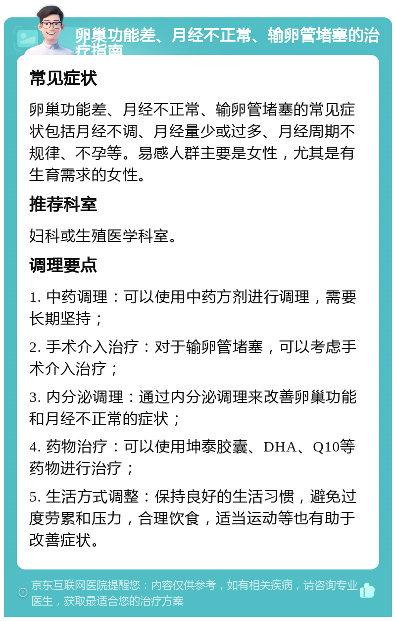 卵巢功能差、月经不正常、输卵管堵塞的治疗指南 常见症状 卵巢功能差、月经不正常、输卵管堵塞的常见症状包括月经不调、月经量少或过多、月经周期不规律、不孕等。易感人群主要是女性，尤其是有生育需求的女性。 推荐科室 妇科或生殖医学科室。 调理要点 1. 中药调理：可以使用中药方剂进行调理，需要长期坚持； 2. 手术介入治疗：对于输卵管堵塞，可以考虑手术介入治疗； 3. 内分泌调理：通过内分泌调理来改善卵巢功能和月经不正常的症状； 4. 药物治疗：可以使用坤泰胶囊、DHA、Q10等药物进行治疗； 5. 生活方式调整：保持良好的生活习惯，避免过度劳累和压力，合理饮食，适当运动等也有助于改善症状。