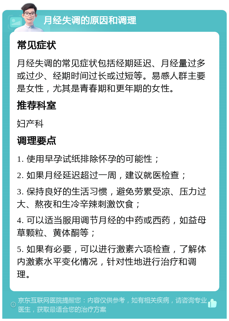 月经失调的原因和调理 常见症状 月经失调的常见症状包括经期延迟、月经量过多或过少、经期时间过长或过短等。易感人群主要是女性，尤其是青春期和更年期的女性。 推荐科室 妇产科 调理要点 1. 使用早孕试纸排除怀孕的可能性； 2. 如果月经延迟超过一周，建议就医检查； 3. 保持良好的生活习惯，避免劳累受凉、压力过大、熬夜和生冷辛辣刺激饮食； 4. 可以适当服用调节月经的中药或西药，如益母草颗粒、黄体酮等； 5. 如果有必要，可以进行激素六项检查，了解体内激素水平变化情况，针对性地进行治疗和调理。