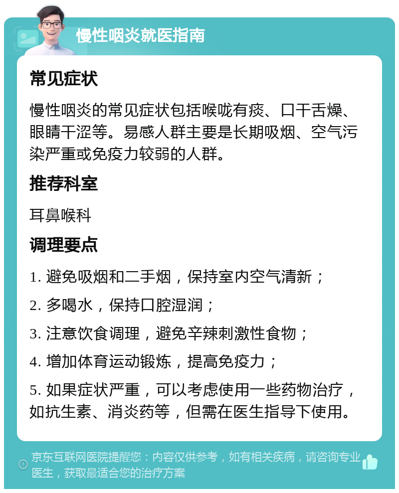 慢性咽炎就医指南 常见症状 慢性咽炎的常见症状包括喉咙有痰、口干舌燥、眼睛干涩等。易感人群主要是长期吸烟、空气污染严重或免疫力较弱的人群。 推荐科室 耳鼻喉科 调理要点 1. 避免吸烟和二手烟，保持室内空气清新； 2. 多喝水，保持口腔湿润； 3. 注意饮食调理，避免辛辣刺激性食物； 4. 增加体育运动锻炼，提高免疫力； 5. 如果症状严重，可以考虑使用一些药物治疗，如抗生素、消炎药等，但需在医生指导下使用。