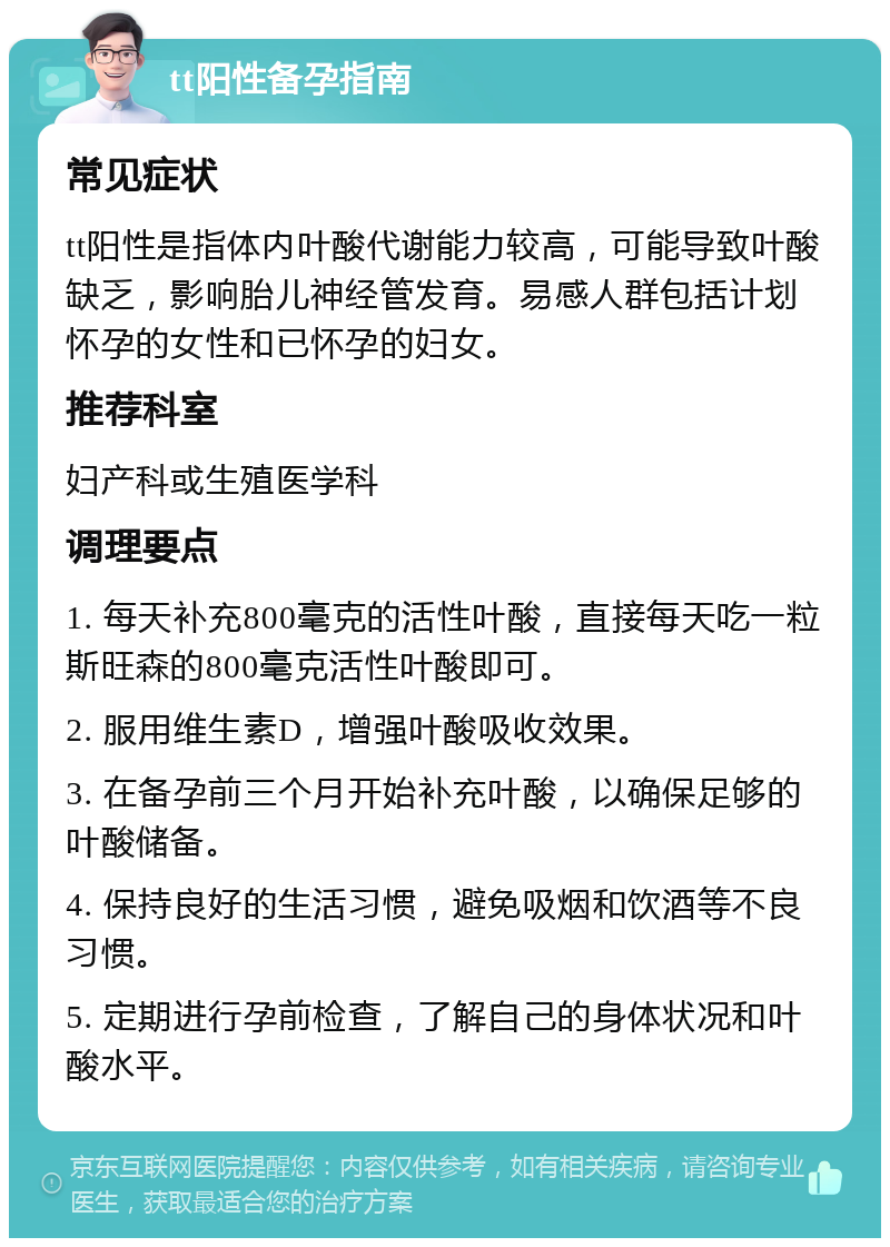 tt阳性备孕指南 常见症状 tt阳性是指体内叶酸代谢能力较高，可能导致叶酸缺乏，影响胎儿神经管发育。易感人群包括计划怀孕的女性和已怀孕的妇女。 推荐科室 妇产科或生殖医学科 调理要点 1. 每天补充800毫克的活性叶酸，直接每天吃一粒斯旺森的800毫克活性叶酸即可。 2. 服用维生素D，增强叶酸吸收效果。 3. 在备孕前三个月开始补充叶酸，以确保足够的叶酸储备。 4. 保持良好的生活习惯，避免吸烟和饮酒等不良习惯。 5. 定期进行孕前检查，了解自己的身体状况和叶酸水平。