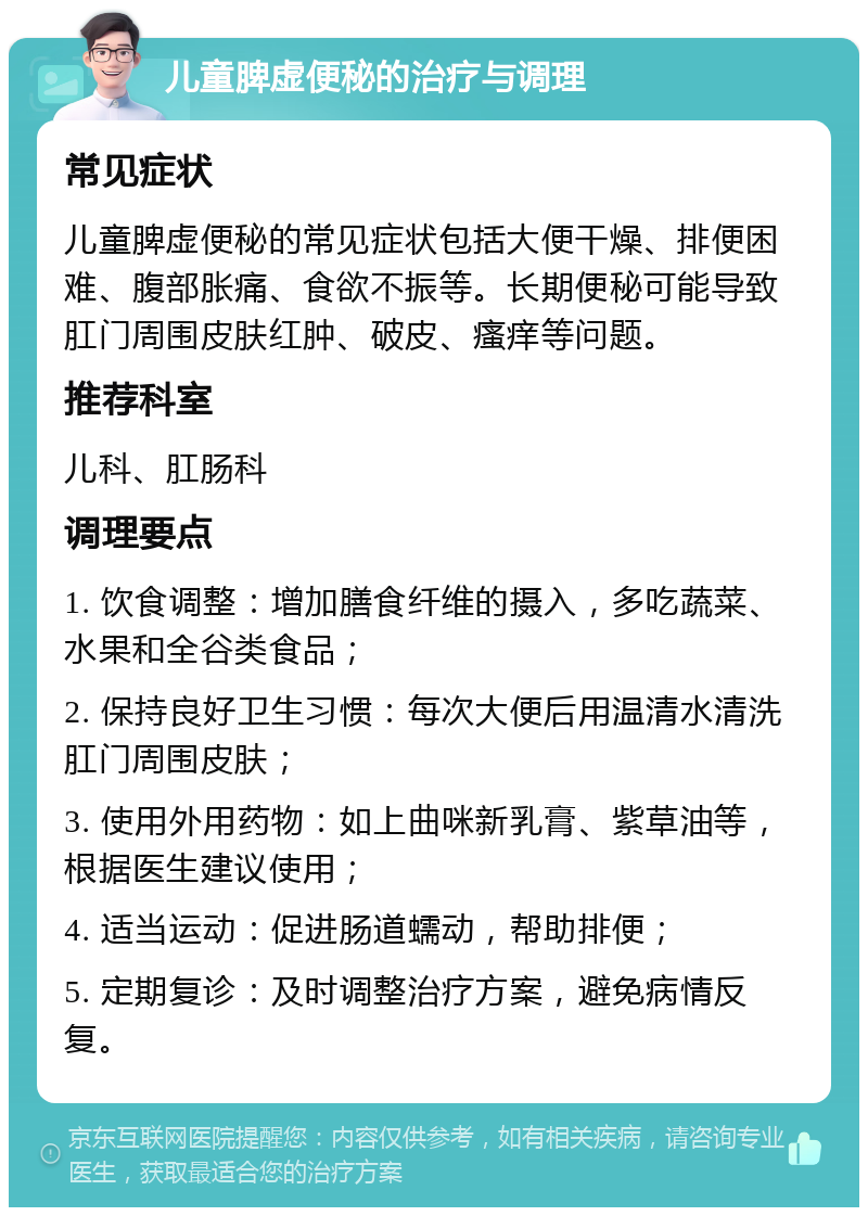 儿童脾虚便秘的治疗与调理 常见症状 儿童脾虚便秘的常见症状包括大便干燥、排便困难、腹部胀痛、食欲不振等。长期便秘可能导致肛门周围皮肤红肿、破皮、瘙痒等问题。 推荐科室 儿科、肛肠科 调理要点 1. 饮食调整：增加膳食纤维的摄入，多吃蔬菜、水果和全谷类食品； 2. 保持良好卫生习惯：每次大便后用温清水清洗肛门周围皮肤； 3. 使用外用药物：如上曲咪新乳膏、紫草油等，根据医生建议使用； 4. 适当运动：促进肠道蠕动，帮助排便； 5. 定期复诊：及时调整治疗方案，避免病情反复。