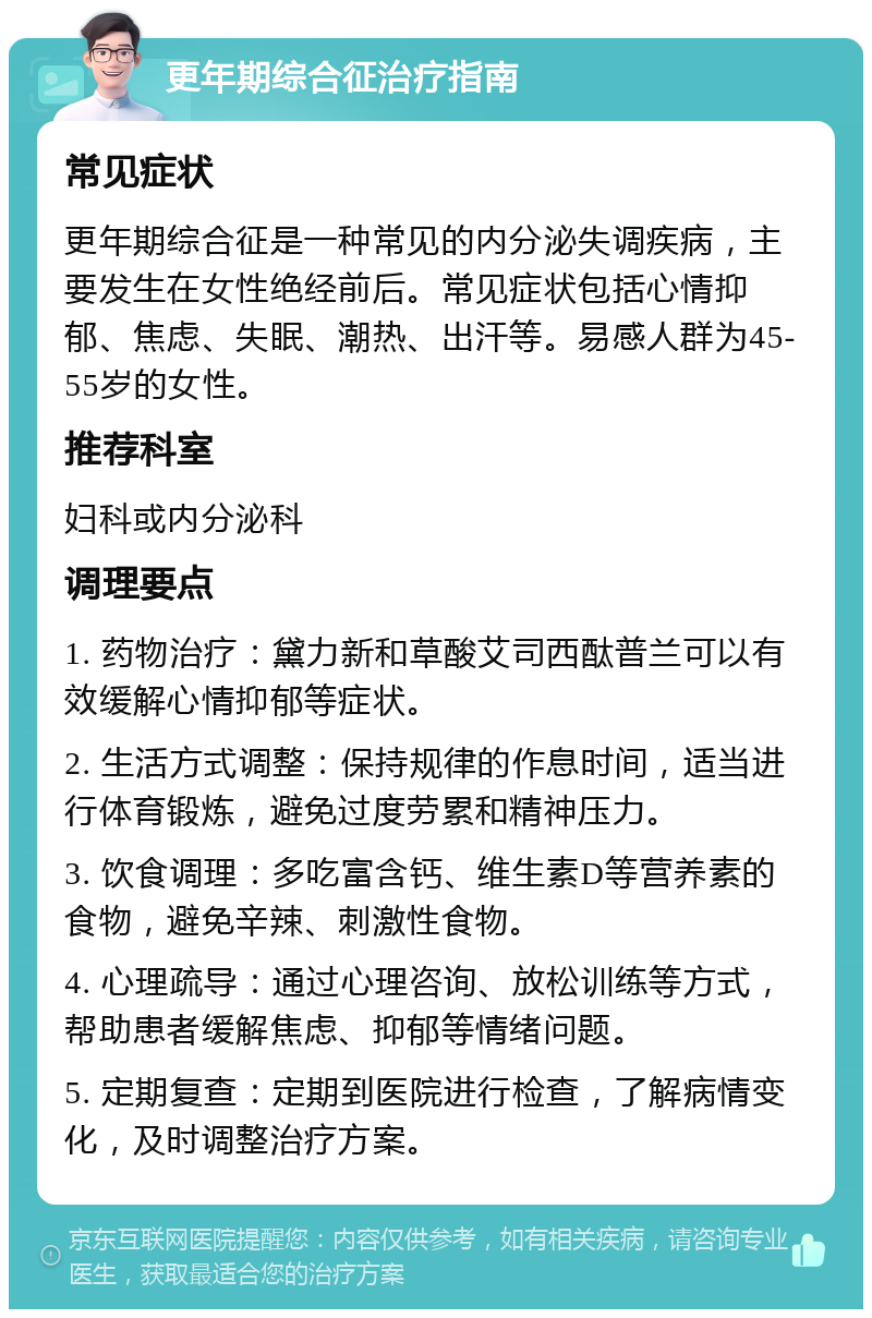 更年期综合征治疗指南 常见症状 更年期综合征是一种常见的内分泌失调疾病，主要发生在女性绝经前后。常见症状包括心情抑郁、焦虑、失眠、潮热、出汗等。易感人群为45-55岁的女性。 推荐科室 妇科或内分泌科 调理要点 1. 药物治疗：黛力新和草酸艾司西酞普兰可以有效缓解心情抑郁等症状。 2. 生活方式调整：保持规律的作息时间，适当进行体育锻炼，避免过度劳累和精神压力。 3. 饮食调理：多吃富含钙、维生素D等营养素的食物，避免辛辣、刺激性食物。 4. 心理疏导：通过心理咨询、放松训练等方式，帮助患者缓解焦虑、抑郁等情绪问题。 5. 定期复查：定期到医院进行检查，了解病情变化，及时调整治疗方案。