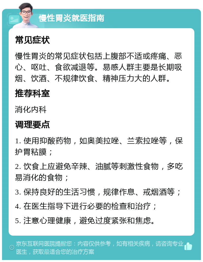 慢性胃炎就医指南 常见症状 慢性胃炎的常见症状包括上腹部不适或疼痛、恶心、呕吐、食欲减退等。易感人群主要是长期吸烟、饮酒、不规律饮食、精神压力大的人群。 推荐科室 消化内科 调理要点 1. 使用抑酸药物，如奥美拉唑、兰索拉唑等，保护胃粘膜； 2. 饮食上应避免辛辣、油腻等刺激性食物，多吃易消化的食物； 3. 保持良好的生活习惯，规律作息、戒烟酒等； 4. 在医生指导下进行必要的检查和治疗； 5. 注意心理健康，避免过度紧张和焦虑。