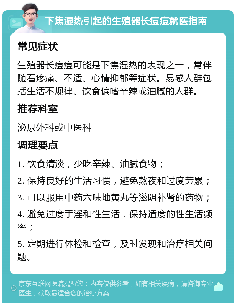 下焦湿热引起的生殖器长痘痘就医指南 常见症状 生殖器长痘痘可能是下焦湿热的表现之一，常伴随着疼痛、不适、心情抑郁等症状。易感人群包括生活不规律、饮食偏嗜辛辣或油腻的人群。 推荐科室 泌尿外科或中医科 调理要点 1. 饮食清淡，少吃辛辣、油腻食物； 2. 保持良好的生活习惯，避免熬夜和过度劳累； 3. 可以服用中药六味地黄丸等滋阴补肾的药物； 4. 避免过度手淫和性生活，保持适度的性生活频率； 5. 定期进行体检和检查，及时发现和治疗相关问题。