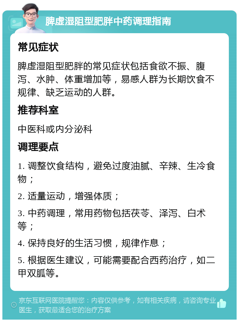 脾虚湿阻型肥胖中药调理指南 常见症状 脾虚湿阻型肥胖的常见症状包括食欲不振、腹泻、水肿、体重增加等，易感人群为长期饮食不规律、缺乏运动的人群。 推荐科室 中医科或内分泌科 调理要点 1. 调整饮食结构，避免过度油腻、辛辣、生冷食物； 2. 适量运动，增强体质； 3. 中药调理，常用药物包括茯苓、泽泻、白术等； 4. 保持良好的生活习惯，规律作息； 5. 根据医生建议，可能需要配合西药治疗，如二甲双胍等。