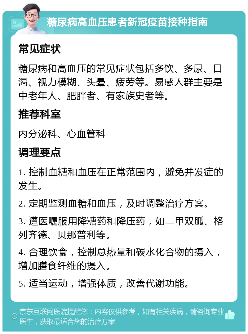 糖尿病高血压患者新冠疫苗接种指南 常见症状 糖尿病和高血压的常见症状包括多饮、多尿、口渴、视力模糊、头晕、疲劳等。易感人群主要是中老年人、肥胖者、有家族史者等。 推荐科室 内分泌科、心血管科 调理要点 1. 控制血糖和血压在正常范围内，避免并发症的发生。 2. 定期监测血糖和血压，及时调整治疗方案。 3. 遵医嘱服用降糖药和降压药，如二甲双胍、格列齐德、贝那普利等。 4. 合理饮食，控制总热量和碳水化合物的摄入，增加膳食纤维的摄入。 5. 适当运动，增强体质，改善代谢功能。