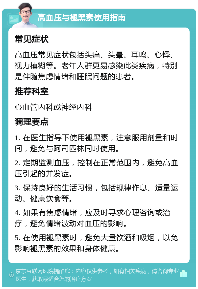 高血压与褪黑素使用指南 常见症状 高血压常见症状包括头痛、头晕、耳鸣、心悸、视力模糊等。老年人群更易感染此类疾病，特别是伴随焦虑情绪和睡眠问题的患者。 推荐科室 心血管内科或神经内科 调理要点 1. 在医生指导下使用褪黑素，注意服用剂量和时间，避免与阿司匹林同时使用。 2. 定期监测血压，控制在正常范围内，避免高血压引起的并发症。 3. 保持良好的生活习惯，包括规律作息、适量运动、健康饮食等。 4. 如果有焦虑情绪，应及时寻求心理咨询或治疗，避免情绪波动对血压的影响。 5. 在使用褪黑素时，避免大量饮酒和吸烟，以免影响褪黑素的效果和身体健康。