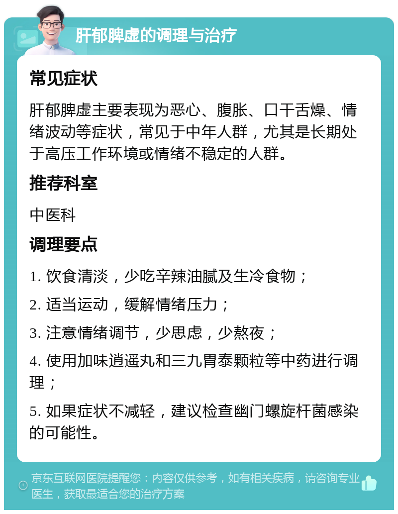 肝郁脾虚的调理与治疗 常见症状 肝郁脾虚主要表现为恶心、腹胀、口干舌燥、情绪波动等症状，常见于中年人群，尤其是长期处于高压工作环境或情绪不稳定的人群。 推荐科室 中医科 调理要点 1. 饮食清淡，少吃辛辣油腻及生冷食物； 2. 适当运动，缓解情绪压力； 3. 注意情绪调节，少思虑，少熬夜； 4. 使用加味逍遥丸和三九胃泰颗粒等中药进行调理； 5. 如果症状不减轻，建议检查幽门螺旋杆菌感染的可能性。