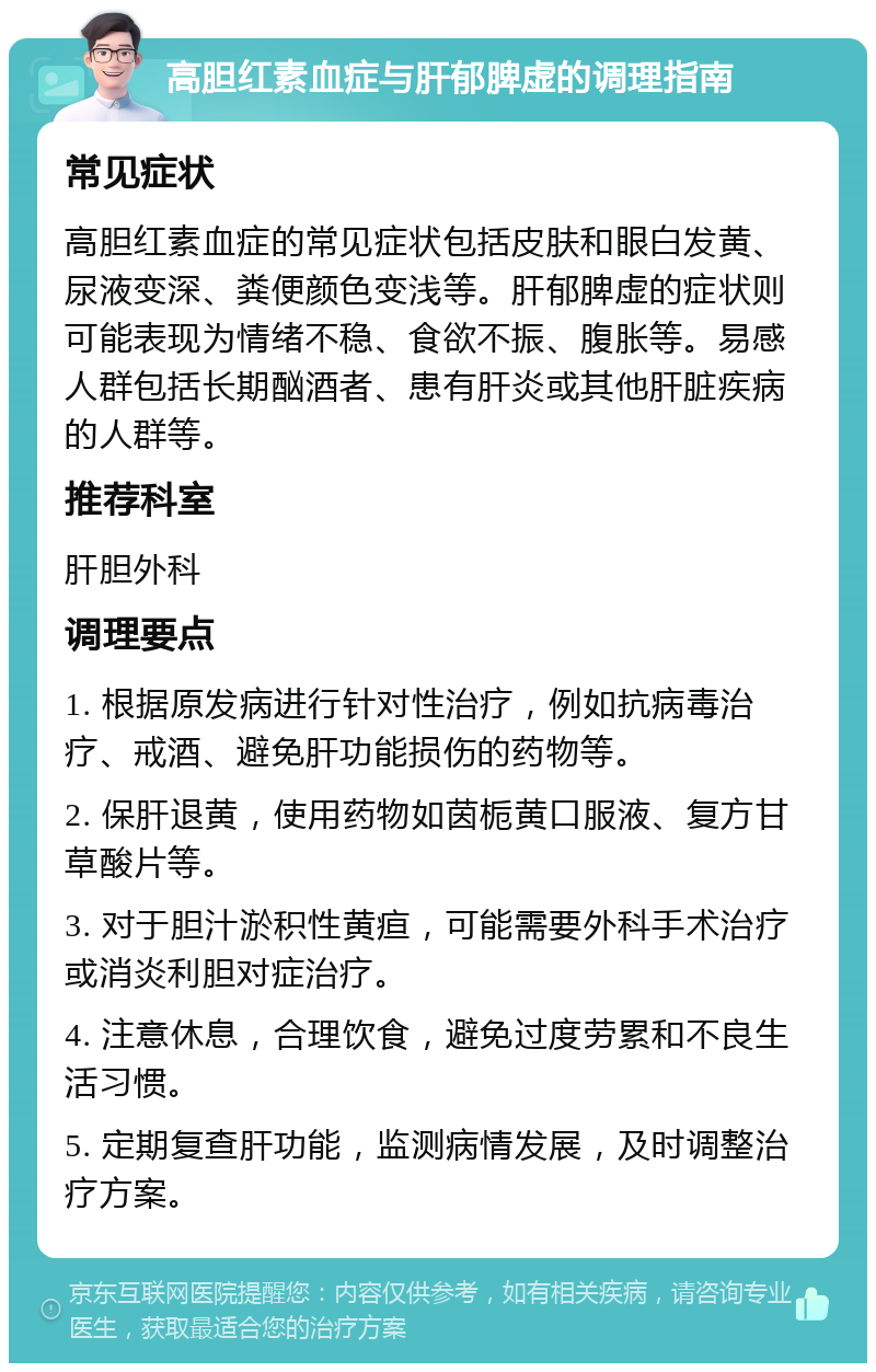 高胆红素血症与肝郁脾虚的调理指南 常见症状 高胆红素血症的常见症状包括皮肤和眼白发黄、尿液变深、粪便颜色变浅等。肝郁脾虚的症状则可能表现为情绪不稳、食欲不振、腹胀等。易感人群包括长期酗酒者、患有肝炎或其他肝脏疾病的人群等。 推荐科室 肝胆外科 调理要点 1. 根据原发病进行针对性治疗，例如抗病毒治疗、戒酒、避免肝功能损伤的药物等。 2. 保肝退黄，使用药物如茵栀黄口服液、复方甘草酸片等。 3. 对于胆汁淤积性黄疸，可能需要外科手术治疗或消炎利胆对症治疗。 4. 注意休息，合理饮食，避免过度劳累和不良生活习惯。 5. 定期复查肝功能，监测病情发展，及时调整治疗方案。