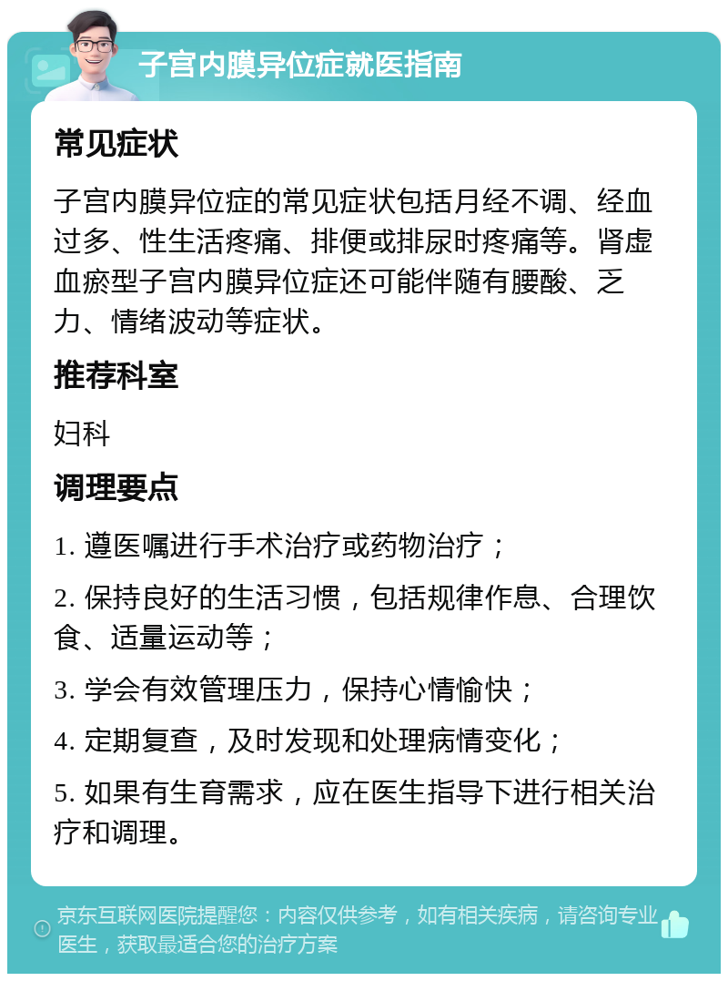 子宫内膜异位症就医指南 常见症状 子宫内膜异位症的常见症状包括月经不调、经血过多、性生活疼痛、排便或排尿时疼痛等。肾虚血瘀型子宫内膜异位症还可能伴随有腰酸、乏力、情绪波动等症状。 推荐科室 妇科 调理要点 1. 遵医嘱进行手术治疗或药物治疗； 2. 保持良好的生活习惯，包括规律作息、合理饮食、适量运动等； 3. 学会有效管理压力，保持心情愉快； 4. 定期复查，及时发现和处理病情变化； 5. 如果有生育需求，应在医生指导下进行相关治疗和调理。