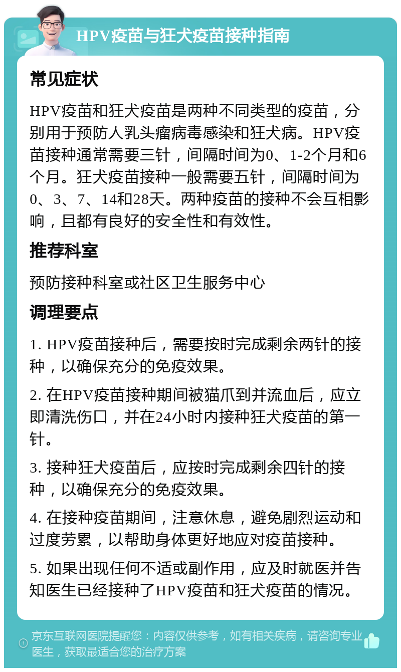 HPV疫苗与狂犬疫苗接种指南 常见症状 HPV疫苗和狂犬疫苗是两种不同类型的疫苗，分别用于预防人乳头瘤病毒感染和狂犬病。HPV疫苗接种通常需要三针，间隔时间为0、1-2个月和6个月。狂犬疫苗接种一般需要五针，间隔时间为0、3、7、14和28天。两种疫苗的接种不会互相影响，且都有良好的安全性和有效性。 推荐科室 预防接种科室或社区卫生服务中心 调理要点 1. HPV疫苗接种后，需要按时完成剩余两针的接种，以确保充分的免疫效果。 2. 在HPV疫苗接种期间被猫爪到并流血后，应立即清洗伤口，并在24小时内接种狂犬疫苗的第一针。 3. 接种狂犬疫苗后，应按时完成剩余四针的接种，以确保充分的免疫效果。 4. 在接种疫苗期间，注意休息，避免剧烈运动和过度劳累，以帮助身体更好地应对疫苗接种。 5. 如果出现任何不适或副作用，应及时就医并告知医生已经接种了HPV疫苗和狂犬疫苗的情况。