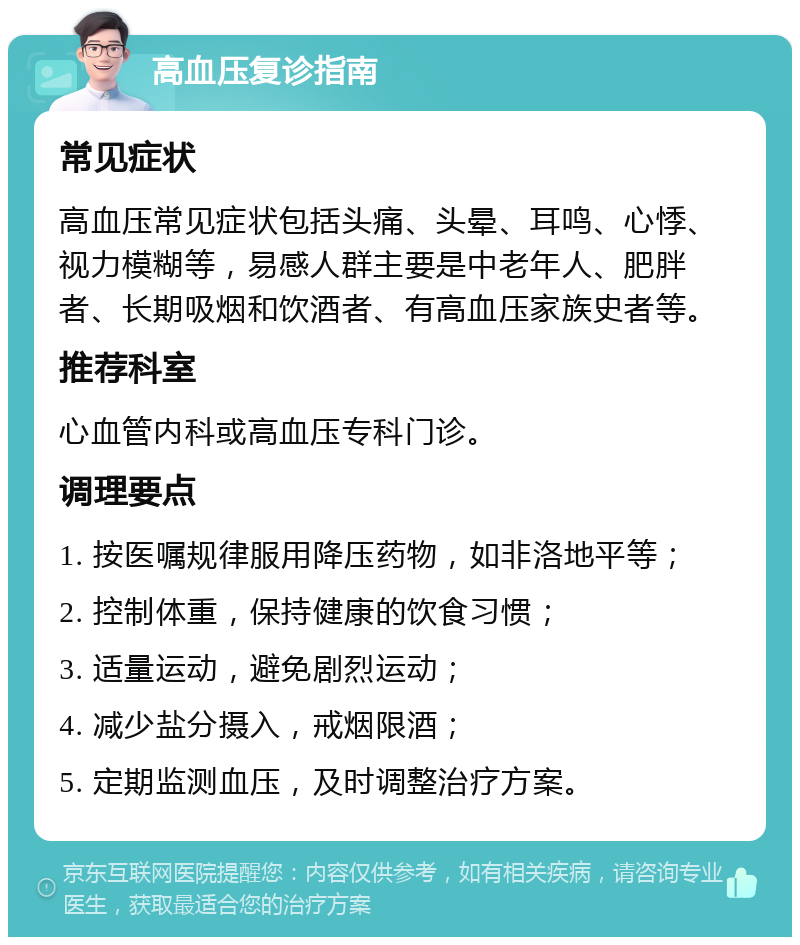 高血压复诊指南 常见症状 高血压常见症状包括头痛、头晕、耳鸣、心悸、视力模糊等，易感人群主要是中老年人、肥胖者、长期吸烟和饮酒者、有高血压家族史者等。 推荐科室 心血管内科或高血压专科门诊。 调理要点 1. 按医嘱规律服用降压药物，如非洛地平等； 2. 控制体重，保持健康的饮食习惯； 3. 适量运动，避免剧烈运动； 4. 减少盐分摄入，戒烟限酒； 5. 定期监测血压，及时调整治疗方案。