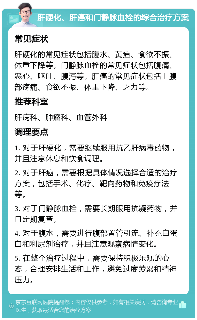 肝硬化、肝癌和门静脉血栓的综合治疗方案 常见症状 肝硬化的常见症状包括腹水、黄疸、食欲不振、体重下降等。门静脉血栓的常见症状包括腹痛、恶心、呕吐、腹泻等。肝癌的常见症状包括上腹部疼痛、食欲不振、体重下降、乏力等。 推荐科室 肝病科、肿瘤科、血管外科 调理要点 1. 对于肝硬化，需要继续服用抗乙肝病毒药物，并且注意休息和饮食调理。 2. 对于肝癌，需要根据具体情况选择合适的治疗方案，包括手术、化疗、靶向药物和免疫疗法等。 3. 对于门静脉血栓，需要长期服用抗凝药物，并且定期复查。 4. 对于腹水，需要进行腹部置管引流、补充白蛋白和利尿剂治疗，并且注意观察病情变化。 5. 在整个治疗过程中，需要保持积极乐观的心态，合理安排生活和工作，避免过度劳累和精神压力。