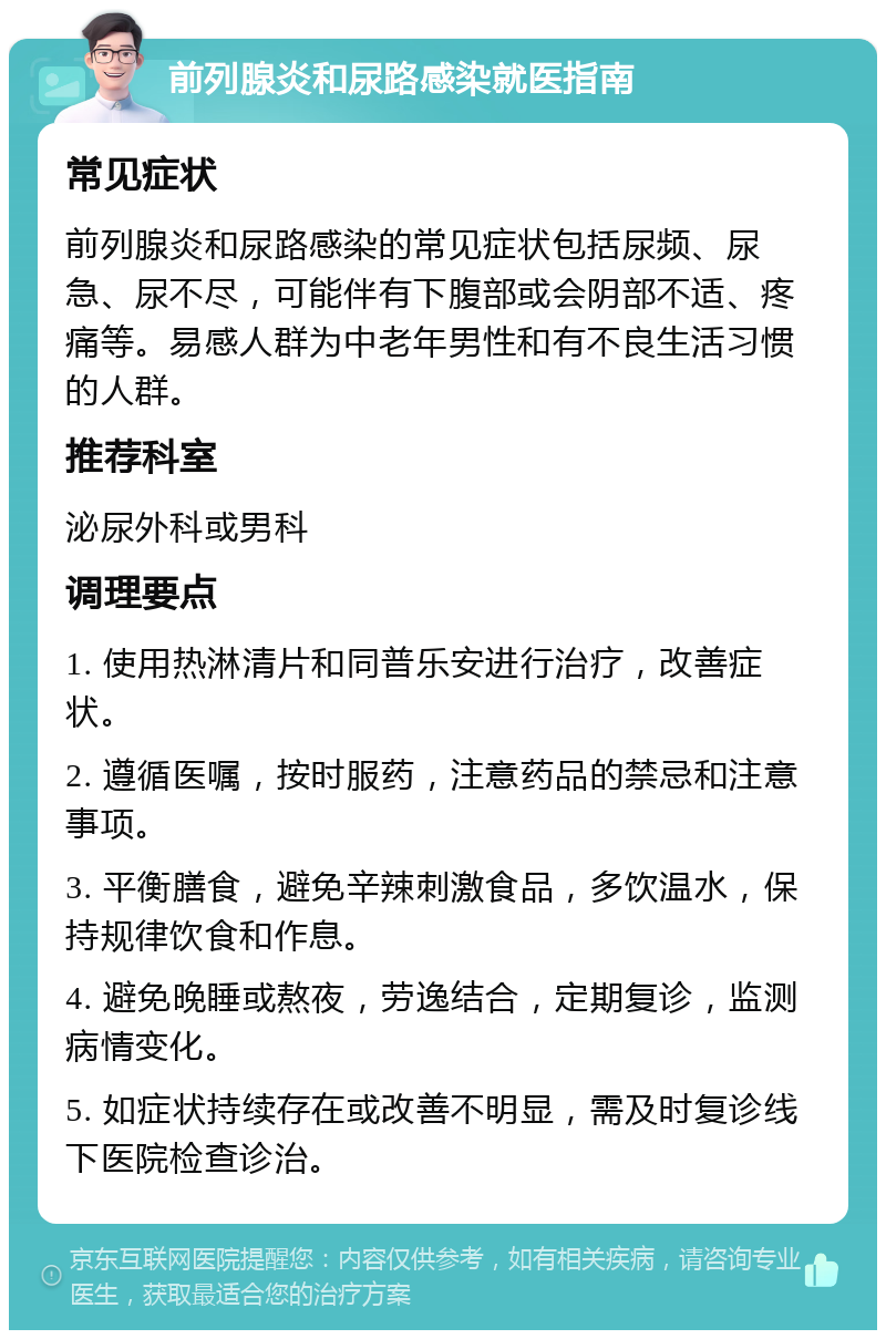 前列腺炎和尿路感染就医指南 常见症状 前列腺炎和尿路感染的常见症状包括尿频、尿急、尿不尽，可能伴有下腹部或会阴部不适、疼痛等。易感人群为中老年男性和有不良生活习惯的人群。 推荐科室 泌尿外科或男科 调理要点 1. 使用热淋清片和同普乐安进行治疗，改善症状。 2. 遵循医嘱，按时服药，注意药品的禁忌和注意事项。 3. 平衡膳食，避免辛辣刺激食品，多饮温水，保持规律饮食和作息。 4. 避免晚睡或熬夜，劳逸结合，定期复诊，监测病情变化。 5. 如症状持续存在或改善不明显，需及时复诊线下医院检查诊治。