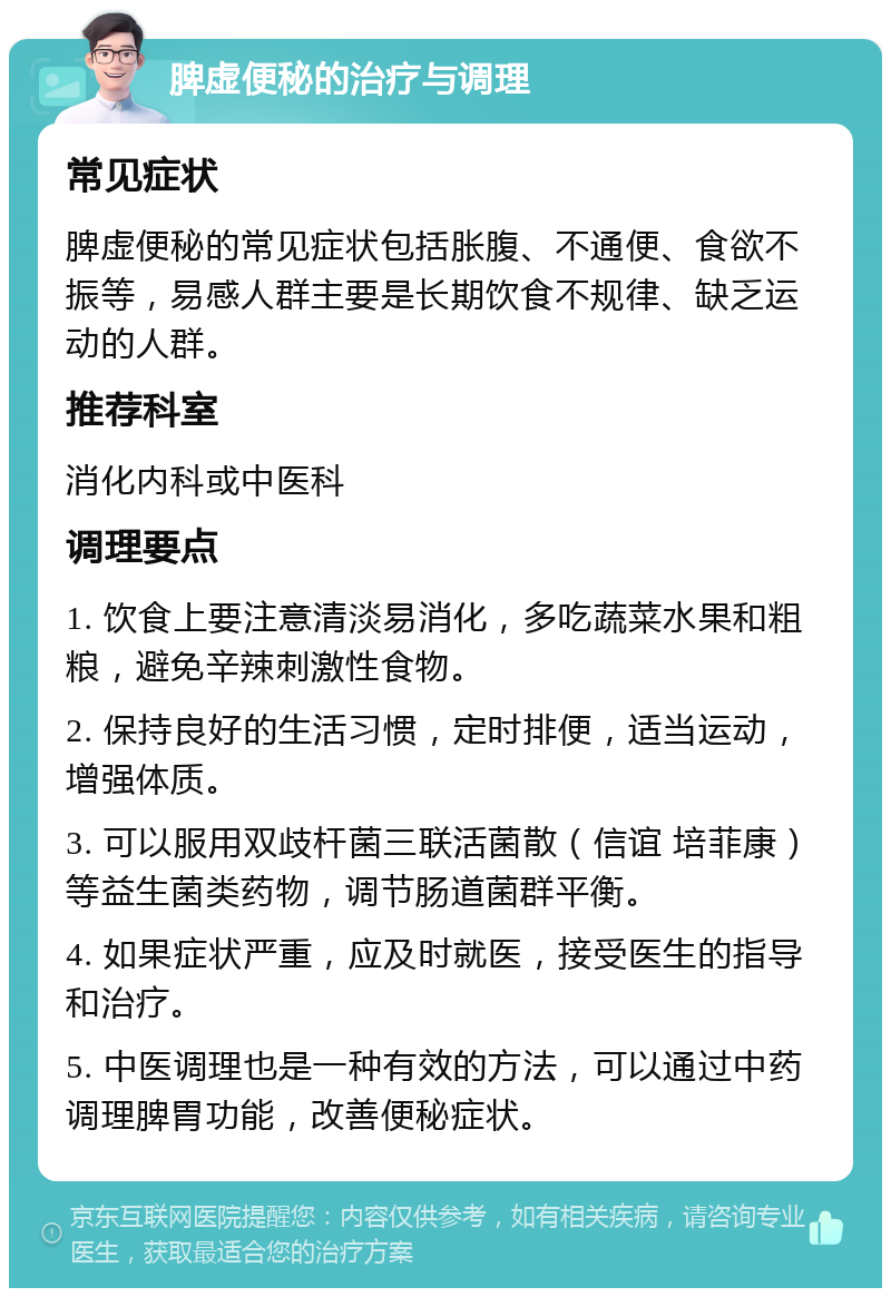 脾虚便秘的治疗与调理 常见症状 脾虚便秘的常见症状包括胀腹、不通便、食欲不振等，易感人群主要是长期饮食不规律、缺乏运动的人群。 推荐科室 消化内科或中医科 调理要点 1. 饮食上要注意清淡易消化，多吃蔬菜水果和粗粮，避免辛辣刺激性食物。 2. 保持良好的生活习惯，定时排便，适当运动，增强体质。 3. 可以服用双歧杆菌三联活菌散（信谊 培菲康）等益生菌类药物，调节肠道菌群平衡。 4. 如果症状严重，应及时就医，接受医生的指导和治疗。 5. 中医调理也是一种有效的方法，可以通过中药调理脾胃功能，改善便秘症状。