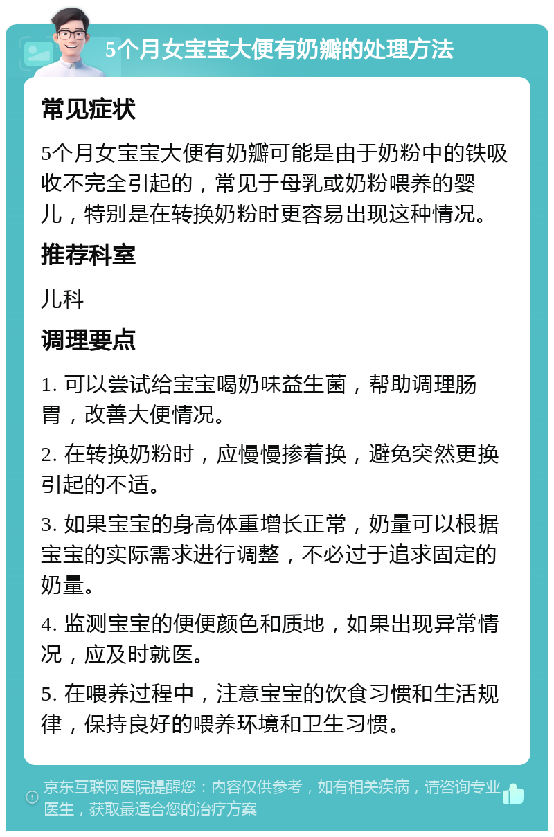 5个月女宝宝大便有奶瓣的处理方法 常见症状 5个月女宝宝大便有奶瓣可能是由于奶粉中的铁吸收不完全引起的，常见于母乳或奶粉喂养的婴儿，特别是在转换奶粉时更容易出现这种情况。 推荐科室 儿科 调理要点 1. 可以尝试给宝宝喝奶味益生菌，帮助调理肠胃，改善大便情况。 2. 在转换奶粉时，应慢慢掺着换，避免突然更换引起的不适。 3. 如果宝宝的身高体重增长正常，奶量可以根据宝宝的实际需求进行调整，不必过于追求固定的奶量。 4. 监测宝宝的便便颜色和质地，如果出现异常情况，应及时就医。 5. 在喂养过程中，注意宝宝的饮食习惯和生活规律，保持良好的喂养环境和卫生习惯。