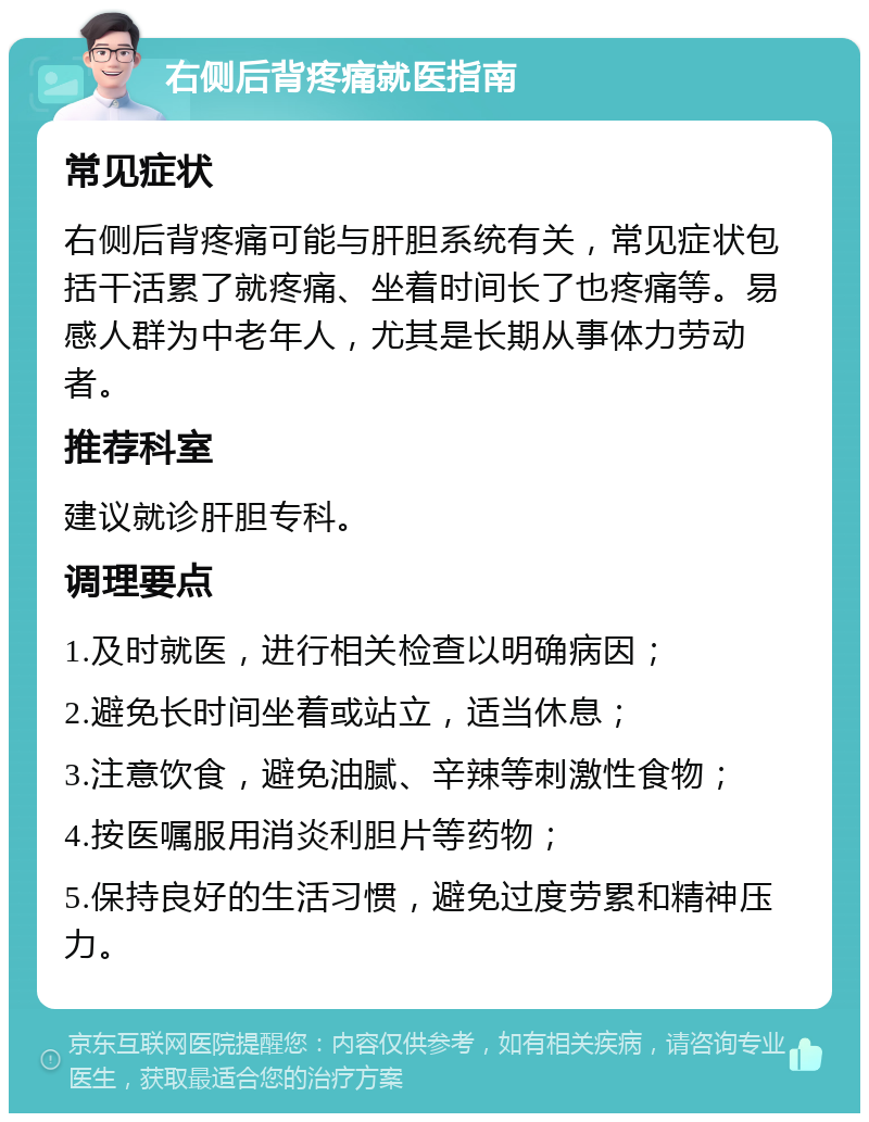 右侧后背疼痛就医指南 常见症状 右侧后背疼痛可能与肝胆系统有关，常见症状包括干活累了就疼痛、坐着时间长了也疼痛等。易感人群为中老年人，尤其是长期从事体力劳动者。 推荐科室 建议就诊肝胆专科。 调理要点 1.及时就医，进行相关检查以明确病因； 2.避免长时间坐着或站立，适当休息； 3.注意饮食，避免油腻、辛辣等刺激性食物； 4.按医嘱服用消炎利胆片等药物； 5.保持良好的生活习惯，避免过度劳累和精神压力。