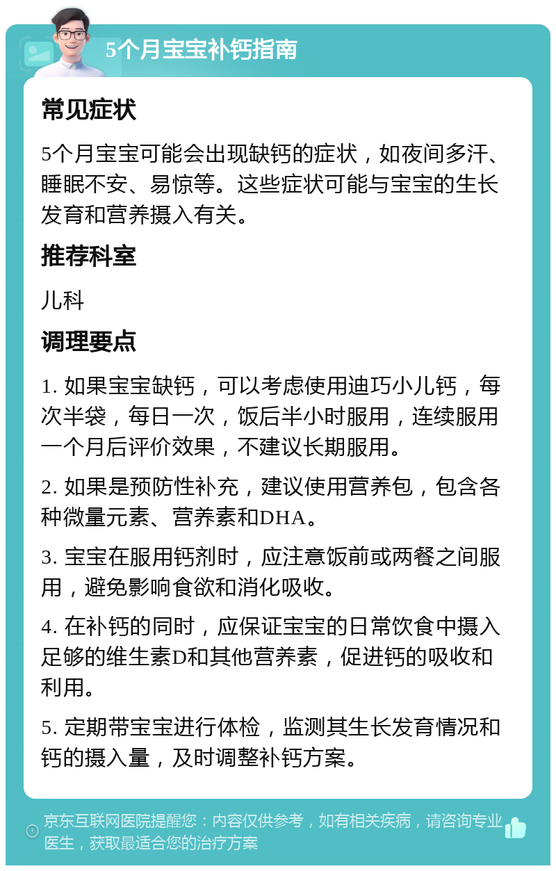 5个月宝宝补钙指南 常见症状 5个月宝宝可能会出现缺钙的症状，如夜间多汗、睡眠不安、易惊等。这些症状可能与宝宝的生长发育和营养摄入有关。 推荐科室 儿科 调理要点 1. 如果宝宝缺钙，可以考虑使用迪巧小儿钙，每次半袋，每日一次，饭后半小时服用，连续服用一个月后评价效果，不建议长期服用。 2. 如果是预防性补充，建议使用营养包，包含各种微量元素、营养素和DHA。 3. 宝宝在服用钙剂时，应注意饭前或两餐之间服用，避免影响食欲和消化吸收。 4. 在补钙的同时，应保证宝宝的日常饮食中摄入足够的维生素D和其他营养素，促进钙的吸收和利用。 5. 定期带宝宝进行体检，监测其生长发育情况和钙的摄入量，及时调整补钙方案。