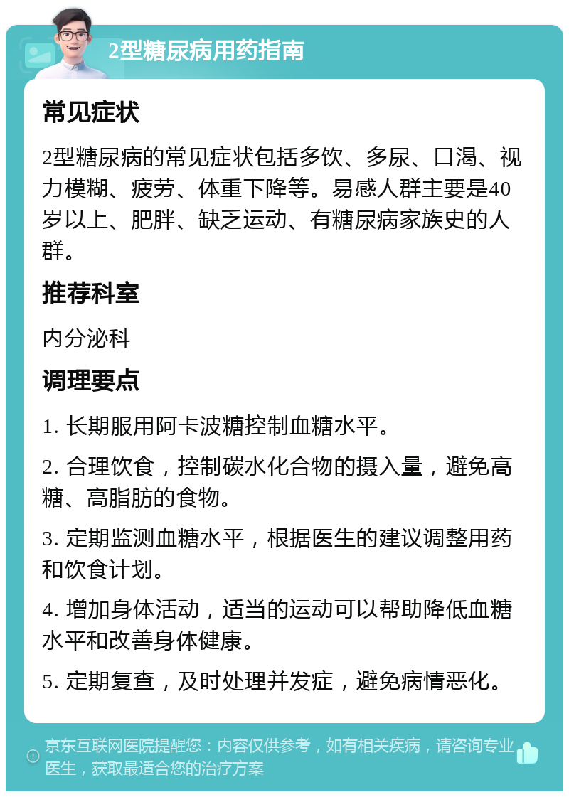 2型糖尿病用药指南 常见症状 2型糖尿病的常见症状包括多饮、多尿、口渴、视力模糊、疲劳、体重下降等。易感人群主要是40岁以上、肥胖、缺乏运动、有糖尿病家族史的人群。 推荐科室 内分泌科 调理要点 1. 长期服用阿卡波糖控制血糖水平。 2. 合理饮食，控制碳水化合物的摄入量，避免高糖、高脂肪的食物。 3. 定期监测血糖水平，根据医生的建议调整用药和饮食计划。 4. 增加身体活动，适当的运动可以帮助降低血糖水平和改善身体健康。 5. 定期复查，及时处理并发症，避免病情恶化。