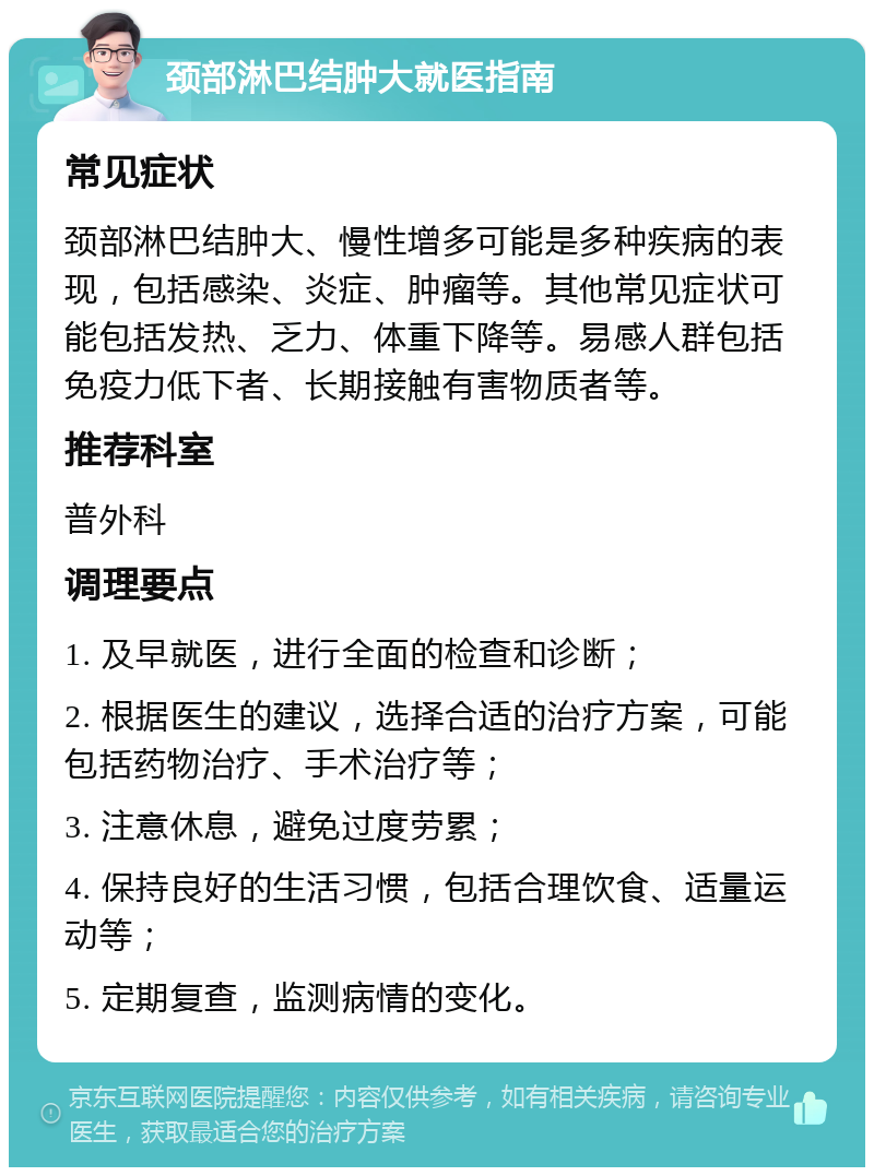 颈部淋巴结肿大就医指南 常见症状 颈部淋巴结肿大、慢性增多可能是多种疾病的表现，包括感染、炎症、肿瘤等。其他常见症状可能包括发热、乏力、体重下降等。易感人群包括免疫力低下者、长期接触有害物质者等。 推荐科室 普外科 调理要点 1. 及早就医，进行全面的检查和诊断； 2. 根据医生的建议，选择合适的治疗方案，可能包括药物治疗、手术治疗等； 3. 注意休息，避免过度劳累； 4. 保持良好的生活习惯，包括合理饮食、适量运动等； 5. 定期复查，监测病情的变化。