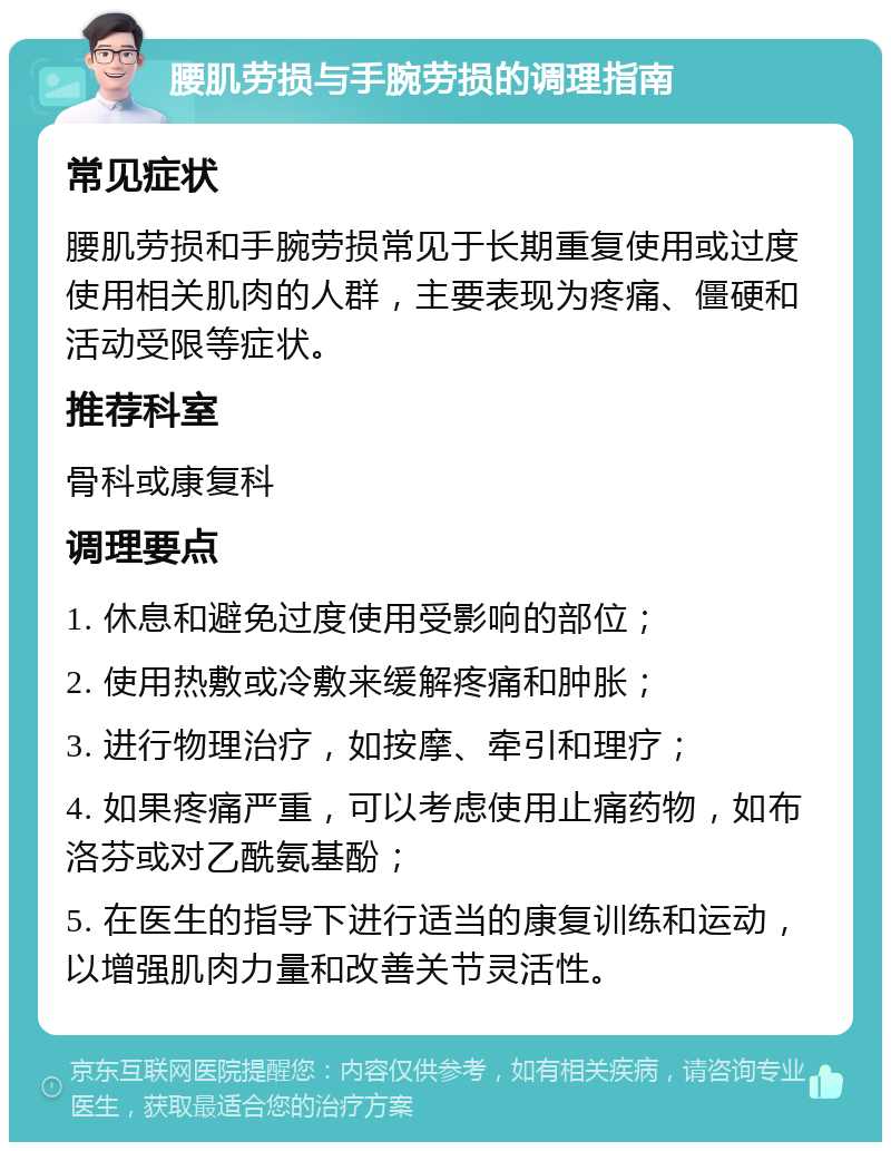 腰肌劳损与手腕劳损的调理指南 常见症状 腰肌劳损和手腕劳损常见于长期重复使用或过度使用相关肌肉的人群，主要表现为疼痛、僵硬和活动受限等症状。 推荐科室 骨科或康复科 调理要点 1. 休息和避免过度使用受影响的部位； 2. 使用热敷或冷敷来缓解疼痛和肿胀； 3. 进行物理治疗，如按摩、牵引和理疗； 4. 如果疼痛严重，可以考虑使用止痛药物，如布洛芬或对乙酰氨基酚； 5. 在医生的指导下进行适当的康复训练和运动，以增强肌肉力量和改善关节灵活性。