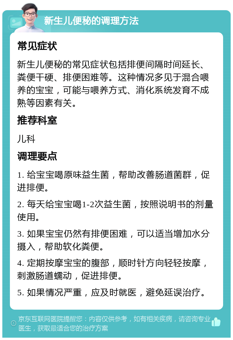 新生儿便秘的调理方法 常见症状 新生儿便秘的常见症状包括排便间隔时间延长、粪便干硬、排便困难等。这种情况多见于混合喂养的宝宝，可能与喂养方式、消化系统发育不成熟等因素有关。 推荐科室 儿科 调理要点 1. 给宝宝喝原味益生菌，帮助改善肠道菌群，促进排便。 2. 每天给宝宝喝1-2次益生菌，按照说明书的剂量使用。 3. 如果宝宝仍然有排便困难，可以适当增加水分摄入，帮助软化粪便。 4. 定期按摩宝宝的腹部，顺时针方向轻轻按摩，刺激肠道蠕动，促进排便。 5. 如果情况严重，应及时就医，避免延误治疗。