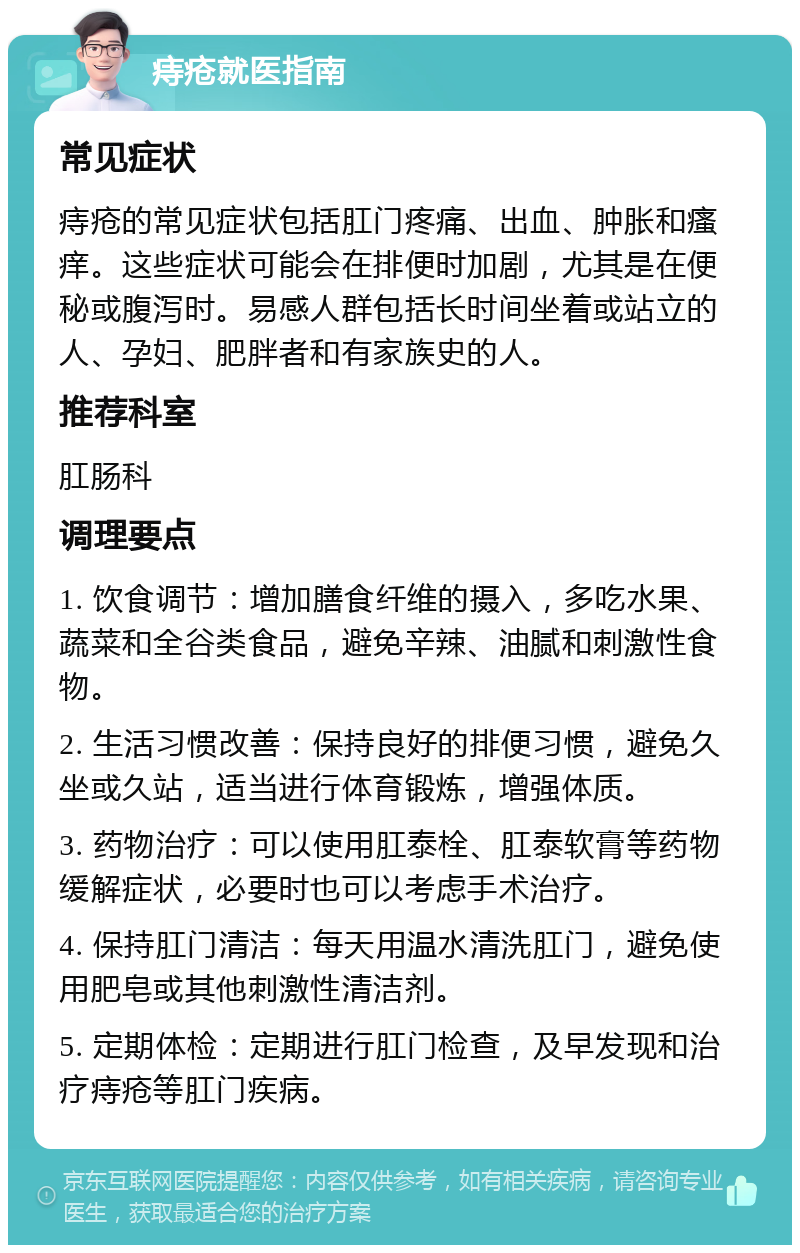 痔疮就医指南 常见症状 痔疮的常见症状包括肛门疼痛、出血、肿胀和瘙痒。这些症状可能会在排便时加剧，尤其是在便秘或腹泻时。易感人群包括长时间坐着或站立的人、孕妇、肥胖者和有家族史的人。 推荐科室 肛肠科 调理要点 1. 饮食调节：增加膳食纤维的摄入，多吃水果、蔬菜和全谷类食品，避免辛辣、油腻和刺激性食物。 2. 生活习惯改善：保持良好的排便习惯，避免久坐或久站，适当进行体育锻炼，增强体质。 3. 药物治疗：可以使用肛泰栓、肛泰软膏等药物缓解症状，必要时也可以考虑手术治疗。 4. 保持肛门清洁：每天用温水清洗肛门，避免使用肥皂或其他刺激性清洁剂。 5. 定期体检：定期进行肛门检查，及早发现和治疗痔疮等肛门疾病。