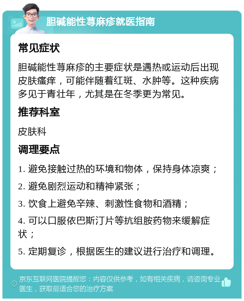 胆碱能性荨麻疹就医指南 常见症状 胆碱能性荨麻疹的主要症状是遇热或运动后出现皮肤瘙痒，可能伴随着红斑、水肿等。这种疾病多见于青壮年，尤其是在冬季更为常见。 推荐科室 皮肤科 调理要点 1. 避免接触过热的环境和物体，保持身体凉爽； 2. 避免剧烈运动和精神紧张； 3. 饮食上避免辛辣、刺激性食物和酒精； 4. 可以口服依巴斯汀片等抗组胺药物来缓解症状； 5. 定期复诊，根据医生的建议进行治疗和调理。