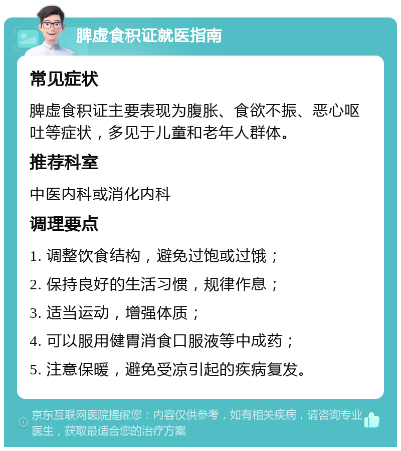 脾虚食积证就医指南 常见症状 脾虚食积证主要表现为腹胀、食欲不振、恶心呕吐等症状，多见于儿童和老年人群体。 推荐科室 中医内科或消化内科 调理要点 1. 调整饮食结构，避免过饱或过饿； 2. 保持良好的生活习惯，规律作息； 3. 适当运动，增强体质； 4. 可以服用健胃消食口服液等中成药； 5. 注意保暖，避免受凉引起的疾病复发。