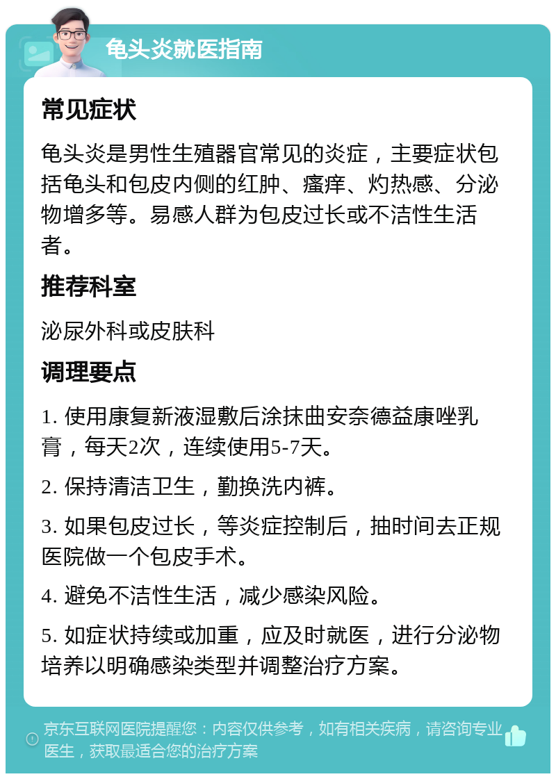 龟头炎就医指南 常见症状 龟头炎是男性生殖器官常见的炎症，主要症状包括龟头和包皮内侧的红肿、瘙痒、灼热感、分泌物增多等。易感人群为包皮过长或不洁性生活者。 推荐科室 泌尿外科或皮肤科 调理要点 1. 使用康复新液湿敷后涂抹曲安奈德益康唑乳膏，每天2次，连续使用5-7天。 2. 保持清洁卫生，勤换洗内裤。 3. 如果包皮过长，等炎症控制后，抽时间去正规医院做一个包皮手术。 4. 避免不洁性生活，减少感染风险。 5. 如症状持续或加重，应及时就医，进行分泌物培养以明确感染类型并调整治疗方案。