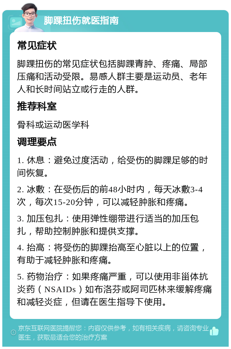 脚踝扭伤就医指南 常见症状 脚踝扭伤的常见症状包括脚踝青肿、疼痛、局部压痛和活动受限。易感人群主要是运动员、老年人和长时间站立或行走的人群。 推荐科室 骨科或运动医学科 调理要点 1. 休息：避免过度活动，给受伤的脚踝足够的时间恢复。 2. 冰敷：在受伤后的前48小时内，每天冰敷3-4次，每次15-20分钟，可以减轻肿胀和疼痛。 3. 加压包扎：使用弹性绷带进行适当的加压包扎，帮助控制肿胀和提供支撑。 4. 抬高：将受伤的脚踝抬高至心脏以上的位置，有助于减轻肿胀和疼痛。 5. 药物治疗：如果疼痛严重，可以使用非甾体抗炎药（NSAIDs）如布洛芬或阿司匹林来缓解疼痛和减轻炎症，但请在医生指导下使用。