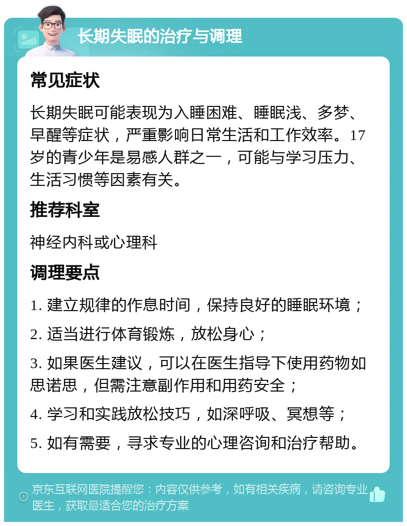 长期失眠的治疗与调理 常见症状 长期失眠可能表现为入睡困难、睡眠浅、多梦、早醒等症状，严重影响日常生活和工作效率。17岁的青少年是易感人群之一，可能与学习压力、生活习惯等因素有关。 推荐科室 神经内科或心理科 调理要点 1. 建立规律的作息时间，保持良好的睡眠环境； 2. 适当进行体育锻炼，放松身心； 3. 如果医生建议，可以在医生指导下使用药物如思诺思，但需注意副作用和用药安全； 4. 学习和实践放松技巧，如深呼吸、冥想等； 5. 如有需要，寻求专业的心理咨询和治疗帮助。