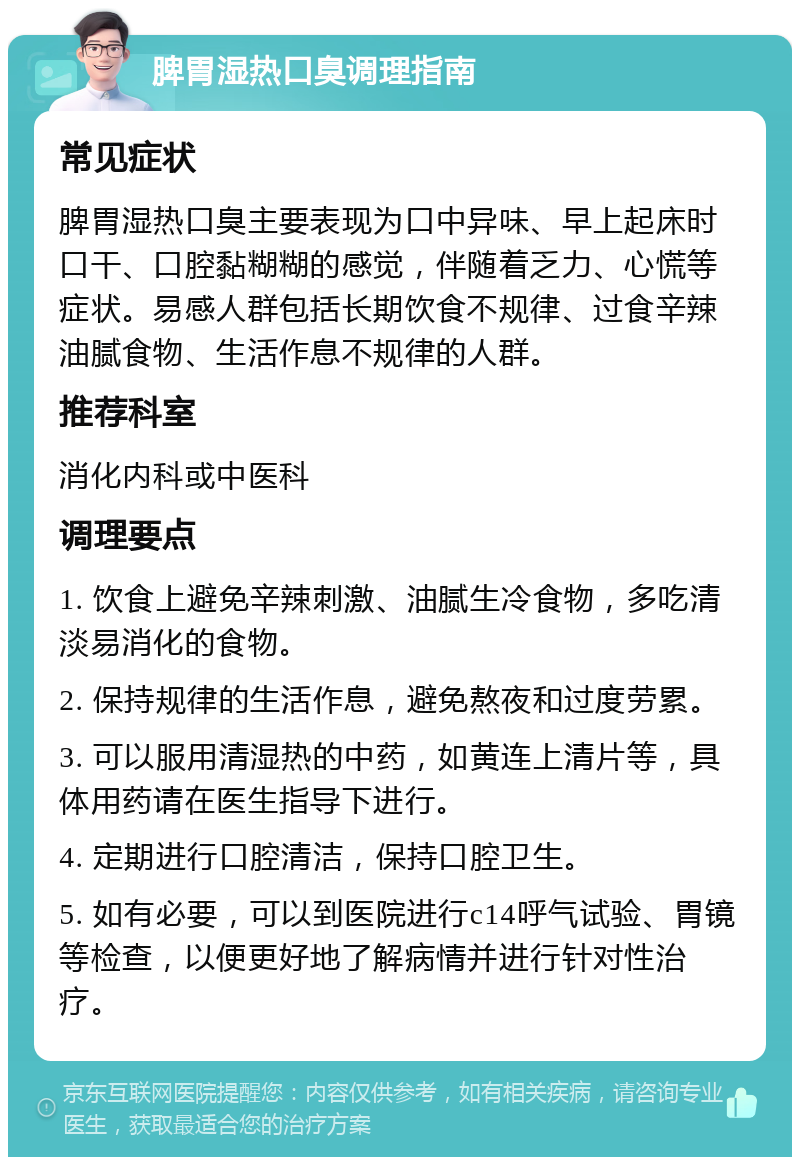 脾胃湿热口臭调理指南 常见症状 脾胃湿热口臭主要表现为口中异味、早上起床时口干、口腔黏糊糊的感觉，伴随着乏力、心慌等症状。易感人群包括长期饮食不规律、过食辛辣油腻食物、生活作息不规律的人群。 推荐科室 消化内科或中医科 调理要点 1. 饮食上避免辛辣刺激、油腻生冷食物，多吃清淡易消化的食物。 2. 保持规律的生活作息，避免熬夜和过度劳累。 3. 可以服用清湿热的中药，如黄连上清片等，具体用药请在医生指导下进行。 4. 定期进行口腔清洁，保持口腔卫生。 5. 如有必要，可以到医院进行c14呼气试验、胃镜等检查，以便更好地了解病情并进行针对性治疗。