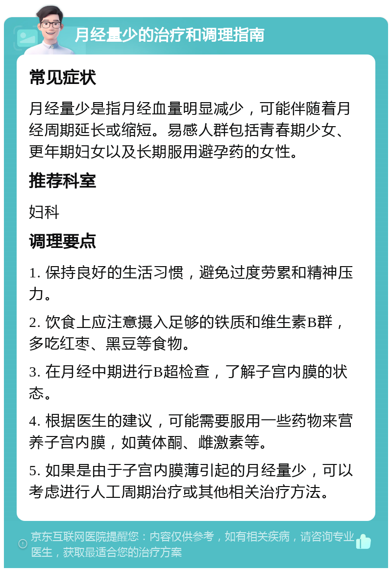 月经量少的治疗和调理指南 常见症状 月经量少是指月经血量明显减少，可能伴随着月经周期延长或缩短。易感人群包括青春期少女、更年期妇女以及长期服用避孕药的女性。 推荐科室 妇科 调理要点 1. 保持良好的生活习惯，避免过度劳累和精神压力。 2. 饮食上应注意摄入足够的铁质和维生素B群，多吃红枣、黑豆等食物。 3. 在月经中期进行B超检查，了解子宫内膜的状态。 4. 根据医生的建议，可能需要服用一些药物来营养子宫内膜，如黄体酮、雌激素等。 5. 如果是由于子宫内膜薄引起的月经量少，可以考虑进行人工周期治疗或其他相关治疗方法。